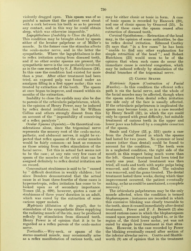 violently dragged open. This spasm was of so painful a nature that the patient went about with a cork between his teeth so as to prevent any contact, and in this way he could obtain sleep, which was otherwise impossible. Lagophthalmos (Inability to Close the Eyelids). This condition may be brought about by spasm either of the levator palpebrae or of Midler's muscle. In the former case the stimulus affects the oculo-motor nerve, and in the latter the sympathetic. Where the lagophthalmos is due to reflex irritation arising from diseased teeth, and if no other ocular spasms are present, the sympathetic nerve is the one probably involved, as in the case recorded by S. J. Hutchinson (24). In this case the condition had existed for more than a year. After other treatment had been tried, an exposed pulp was found under an amalgam filling in a first upper molar; this was treated by extraction of the tooth. The spasm at once began to improve, and ceased within six months of the extraction. Inability to close the eyelids may also be due to paresis of the orbicularis palpebrarum, which, in the opinion of Henry Power, may be induced by reflex dental irritation; but Sir William Collins and others strongly dissent from this on account of the  impossibility of conceiving of a reflex paralysis. Ocular Spasms (Squints).—On theoretical con- siderations alone, since the trigeminal nerve represents the sensory root of the oculo-motor, pathetic, and abducent nerves, it might be ex- pected that reflex spasms of the ocular muscles would be fairly common—at least as common as those arising from reflex stimulation of the facial nerve. Yet this in actual fact seems not to be the case; at any rate very few cases of spasm of the muscles of the orbit that can be assigned definitely to reflex dental irritation are on record. Concomitant strabismus is said to be  caused by  difficult dentition in weakly children; but since Donders demonstrated that the actual cause in at least three-fourths of these cases is hypermetropia, reflex irritation has come to be looked upon as of secondary importance. Tomes (55, p. 699), however, quotes a case of strabismus of three years' duration in an adult, which was cured by the extraction of some carious upper molars. Mydriasis (dilatation of the pupil), due to stimulation of the sympathetic fibres supplying the radiating muscle of the iris, may be produced reflexly by stimulation from diseased teeth. Henry Power is of opinion that it is to be regarded as a reflex paresis of the oculo-motor nerve. Torticollis.—Wry-neck, or spasm of the sterno-mastoid muscle, may occasionally arise as a reflex manifestation of carious teeth, and may be either clonic or tonic in form. A case of tonic spasm is recorded by Hancock (20), and one of clonic spasm by Ormerod (35). In both of these cases the spasm ceased after extraction of diseased teeth. Cervical Opisthotonos.-—Retraction of the head may, in the opinion of some authorities, be due to reflex dental irritation. Edmund Cautley (5) says that  in a few cases  he has been  unable to find any other explanation for simple retraction of the head ; and Robert Hutchison (25) would seem to be of the opinion that when such cases do occur the immediate cause is cerebral congestion, which may be induced reflexly by stimulation of the dental branches of the trigeminal nerve. (2) Clonic Spasms Histrionic Spasm (Contraction of Facial Muscles).—In this condition the efferent reflex path is via the facial nerve, and the whole of the facial muscles may be affected, though when the spasm arises from dental reflex irritation j one side only of the face is usually affected. I If the orbicularis palpebrarum is implicated the spasm may become tonic, as in a case recorded by Henry Sewill (52), in which the eye could only be opened with great difficulty, but suitable treatment of carious teeth in the upper and lower jaws was followed by a complete cessation of the spasm. Smale and Colyer (53, p. 531) quote a case from the Dental Record in which the spasms had lasted for two years. No systemic or local causes (other than dental) could be found to account for the condition.  The teeth were in a neglected condition, the right side of the mouth in this respect being much worse than the left. General treatment had been tried for nearly one year. Local treatment was then tried, all roots and teeth with septic pulps being removed, and the others filled. The calculus was removed, and the gums treated. The dental treatment lasted three weeks, during which time improvement occurred, the patient eventually making, as far as could be ascertained, a complete recovery. The orbicularis palpebrarum may be the only muscle affected, when the condition is termed blepharospasm ; instances are recorded in which this excessive blinking was clearly traceable to the teeth, since it ceased immediately after dental treatment. Power and F. J. Bennett (2) also record curious cases in which the blepharospasm ceased upon pressure being applied to, or in the region of, the third lower molar, yet was not cured by simple local treatment in that situa- tion. However, in the case recorded by Power the blinking eventually ceased after section of the inferior alveolar nerve. Coutts and Shuttle - worth (9) are of opinion that in the treatment