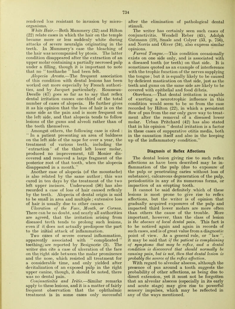 rendered less resistant to invasion by micro- organisms. White Hair.—Both Mummery (32) and Hilton (22) relate cases in which the hair on the temple became more or less suddenly white during attacks of severe neuralgia originating in the teeth. In Mummery's case the bleaching of the hair was accompanied by ptosis. The latter condition disappeared after the extraction of an upper molar containing a partially necrosed pulp under a filling, though it is important to note that no  toothache  had been felt. Alopecia Areata.—The frequent association of this condition with dental lesions has been worked out more especially by French authori- ties, and by Jacquet particularly. Rousseau- Decelle (47) goes so far as to say that reflex dental irritation causes one-third of the total number of cases of alopecia. He further gives it as his opinion that the loss of hair is on the same side as the pain and is more frequent on the left side, and that alopecia tends to follow lesions of the gums and alveoli rather than of the teeth themselves. Amongst others, the following case is cited : In a patient presenting an area of baldness on the left side of the nape for over a year, the treatment of various teeth, including the ' extraction' of the third left lower molar, produced no improvement, till Monier dis- covered and removed a large fragment of the posterior root of that tooth, when the alopecia disappeared in a month. Another case of alopecia (of the moustache) is also related by the same author; this was cured in ten days by the treatment of the two left upper incisors. Underwood (56) has also recorded a case of loss of hair caused reflexly by the teeth. Alopecia of dental origin is said to be small in area and multiple; extensive loss of hair is usually due to other causes. Ulceration of the Face, Mouth, or Cornea. There can be no doubt, and nearly all authorities are agreed, that the irritation arising from diseased teeth tends to prolong such lesions, even if it does not actually predispose the part to the initial attack of inflammation. Two cases of severe corneal inflammation, apparently associated with  complicated  teething, are reported by Besignorie (3). The writer oan cite a case of ulceration of the face on the right side between the malar prominence and the nose, which resisted all treatment for a considerable time, and only yielded after devitalization of an exposed pulp in the right upper canine, though, it should be noted, there was no dental pain. Conjunctivitis and Iritis.—Similar remarks apply to these lesions, and it is a matter of fairly frequent observation that the ophthalmic treatment is in some cases only successful after the elimination of pathological dental stimuli. The writer has certainly seen such cases of conjunctivitis. Wendell Reber (45), Adolph Gutmann (19), Smale and Colyer (53, p. 756), and Norris and Oliver (34), also express similar opinions. Furred Tongue.—This condition occasionally exists on one side only, and is associated with a diseased tooth (or teeth) on that side. It is sometimes quoted as an example of interference with the trophic function of the nerves supplying the tongue; but it is equally likely to be caused by deficient mastication on that side, just as the teeth and gums on the same side are likely to be covered with epithelial and food debris. Otorrhoea.—That dental irritation is capable of exerting a neurotrophic influence in this condition would seem to be so from the case recorded by Hilton (22), in which a persistent flow of pus from the ear only gave way to treat- ment after the removal of a diseased lower I molar. Urban Pritchard (42) has also stated that in his opinion  dental irritation is a factor in these cases of suppurative otitis media, both in the causation itself and also in the keeping up of the inflammatory condition. Diagnosis of Reflex Affections The dental lesion giving rise to such reflex affections as have been described may be in- flammation of the pulp (due to exposure of the pulp or penetrating caries without loss of substance), calcareous degeneration of the pulp, periodontitis in any of its numerous forms, or impaction of an erupting tooth. It cannot be said definitely which of these lesions is most prone to give rise to reflex affections, but the writer is of opinion that gradually acquired exposures of the pulp and | impacted third lower molars are more often than others the cause of the trouble. More | important, however, than the class of lesion is the absence of local dental pain. This fact is to be noticed again and again in records of such cases, and is of great value from a diagnostic point of view. As a general rule, or law, it may be said that if the patient is complaining of symptoms that may be reflex, and a dental condition is discovered that should normally be causing pain, but is not, then that dental lesion is probably the source of the reflex affection. With regard to alveolar abscess, although the presence of pus around a tooth suggests the probability of other affections, as being due to direct extension, yet it must not be forgotten that an alveolar abscess (especially in its early and acute stage) may give rise to powerful sensory impulses, which may be reflected in any of the ways mentioned.