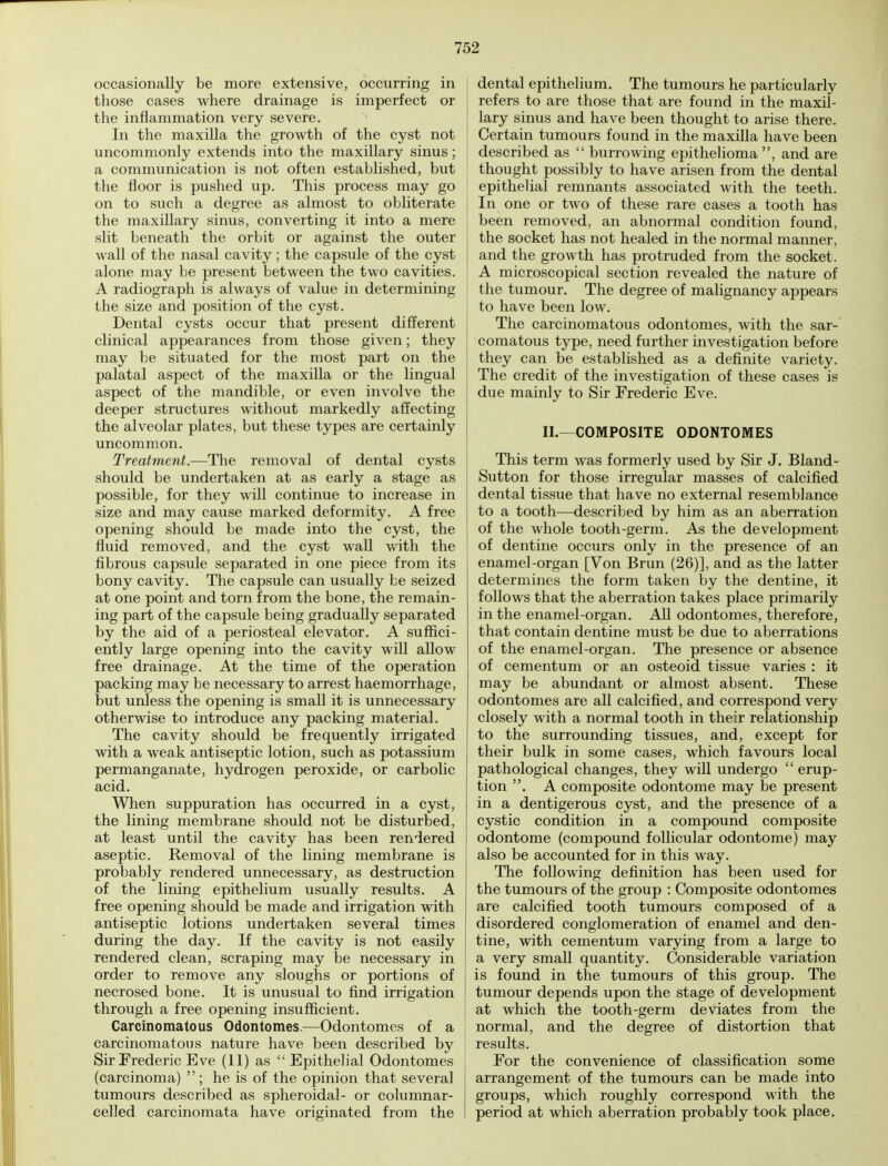 occasionally be more extensive, occurring in those cases where drainage is imperfect or the inflammation very severe. In the maxilla the growth of the cyst not uncommonly extends into the maxillary sinus; a communication is not often established, but the floor is pushed up. This process may go on to such a degree as almost to obliterate the maxillary sinus, converting it into a mere slit beneath the orbit or against the outer wall of the nasal cavity; the capsule of the cyst alone may be present between the two cavities. A radiograph is always of value in determining the size and position of the cyst. Dental cysts occur that present different clinical appearances from those given; they may be situated for the most part on the palatal aspect of the maxilla or the lingual aspect of the mandible, or even involve the deeper structures without markedly affecting the alveolar plates, but these types are certainly uncommon. Treatment.—The removal of dental cysts should be undertaken at as early a stage as possible, for they will continue to increase in size and may cause marked deformity. A free opening should be made into the cyst, the fluid removed, and the cyst wall with the fibrous capsule separated in one piece from its bony cavity. The capsule can usually be seized at one point and torn from the bone, the remain- ing part of the capsule being gradually separated by the aid of a periosteal elevator. A suffici- ently large opening into the cavity will allow free drainage. At the time of the operation packing may be necessary to arrest haemorrhage, but unless the opening is small it is unnecessary otherwise to introduce any packing material. The cavity should be frequently irrigated with a weak antiseptic lotion, such as potassium permanganate, hydrogen peroxide, or carbolic acid. When suppuration has occurred in a cyst, the lining membrane should not be disturbed, at least until the cavity has been rendered aseptic. Removal of the lining membrane is probably rendered unnecessary, as destruction of the lining epithelium usually results. A free opening should be made and irrigation with antiseptic lotions undertaken several times during the day. If the cavity is not easily rendered clean, scraping may be necessary in order to remove any sloughs or portions of necrosed bone. It is unusual to find irrigation through a free opening insufficient. Carcinomatous Odontomes.—Odontomes of a carcinomatous nature have been described by Sir Frederic Eve (11) as  Epithelial Odontomes (carcinoma) ; he is of the opinion that several tumours described as spheroidal- or columnar- celled carcinomata have originated from the dental epithelium. The tumours he particularly refers to are those that are found in the maxil- lary sinus and have been thought to arise there. Certain tumours found in the maxilla have been ; described as  burrowing epithelioma , and are thought possibly to have arisen from the dental epithelial remnants associated with the teeth. In one or two of these rare cases a tooth has been removed, an abnormal condition found, the socket has not healed in the normal manner, and the growth has protruded from the socket. A microscopical section revealed the nature of the tumour. The degree of malignancy appears to have been low. The carcinomatous odontomes, with the sar- comatous type, need further investigation before they can be established as a definite variety. The credit of the investigation of these cases is due mainly to Sir Frederic Eve. II.—COMPOSITE ODONTOMES This term was formerly used by Sir J. Bland - Sutton for those irregular masses of calcified dental tissue that have no external resemblance to a tooth—described by him as an aberration of the whole tooth-germ. As the development of dentine occurs only in the presence of an enamel-organ [Von Brun (26)], and as the latter determines the form taken by the dentine, it follows that the aberration takes place primarily in the enamel-organ. All odontomes, therefore, that contain dentine must be due to aberrations of the enamel-organ. The presence or absence of cementum or an osteoid tissue varies : it may be abundant or almost absent. These odontomes are all calcified, and correspond very closely with a normal tooth in their relationship to the surrounding tissues, and, except for their bulk in some cases, which favours local pathological changes, they will undergo  erup- tion . A composite odontome may be present in a dentigerous cyst, and the presence of a cystic condition in a compound composite odontome (compound follicular odontome) may also be accounted for in this way. The following definition has been used for the tumours of the group : Composite odontomes are calcified tooth tumours composed of a disordered conglomeration of enamel and den- tine, with cementum varying from a large to a very small quantity. Considerable variation is found in the tumours of this group. The tumour depends upon the stage of development at which the tooth-germ deviates from the normal, and the degree of distortion that results. For the convenience of classification some arrangement of the tumours can be made into groups, which roughly correspond with the period at which aberration probably took place.