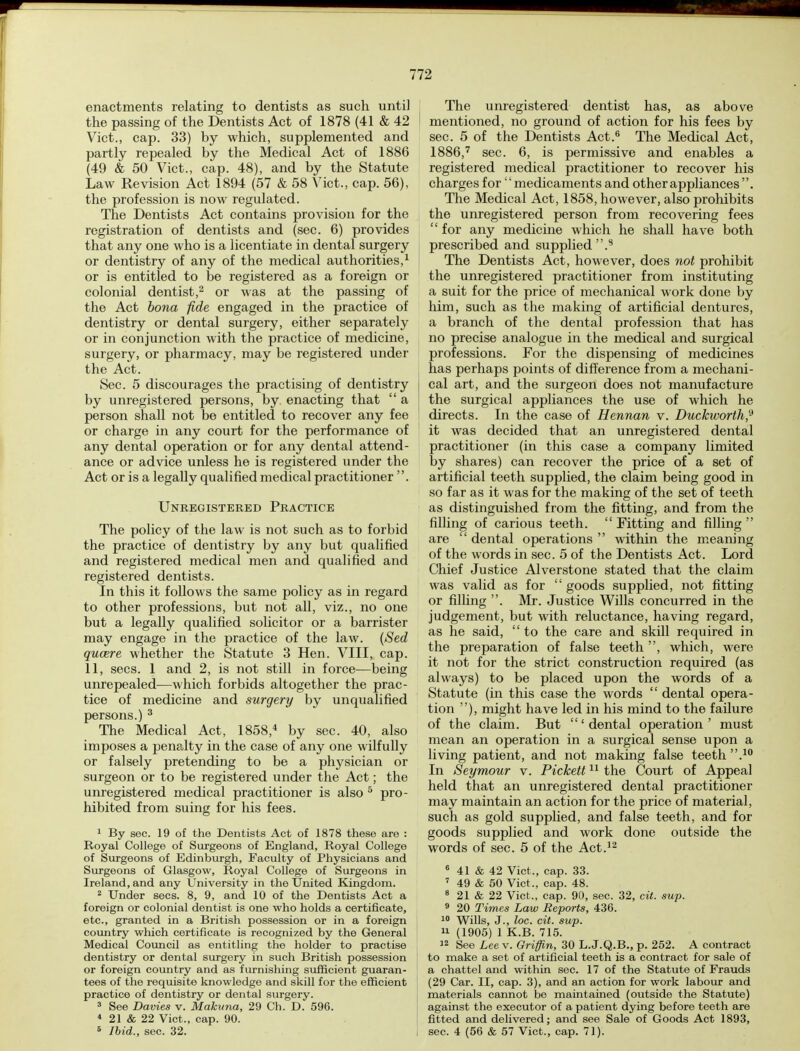 enactments relating to dentists as such until the passing of the Dentists Act of 1878 (41 & 42 Vict., cap. 33) by which, supplemented and partly repealed by the Medical Act of 1886 (49 & 50 Vict., cap. 48), and by the Statute Law Revision Act 1894 (57 & 58 Vict., cap. 56), the profession is now regulated. The Dentists Act contains provision for the registration of dentists and (sec. 6) provides that any one who is a licentiate in dental surgery or dentistry of any of the medical authorities,1 or is entitled to be registered as a foreign or colonial dentist,2 or was at the passing of the Act bona fide engaged in the practice of dentistry or dental surgery, either separately or in conjunction with the practice of medicine, surgery, or pharmacy, may be registered under the Act. Sec. 5 discourages the practising of dentistry by unregistered persons, by enacting that  a person shall not be entitled to recover any fee or charge in any court for the performance of any dental operation or for any dental attend- ance or advice unless he is registered under the Act or is a legally qualified medical practitioner . Unregistered Practice The policy of the law is not such as to forbid the practice of dentistry by any but qualified and registered medical men and qualified and registered dentists. In this it follows the same policy as in regard to other professions, but not all, viz., no one but a legally qualified solicitor or a barrister may engage in the practice of the law. (Sed queere whether the Statute 3 Hen. VIII, cap. 11, sees. 1 and 2, is not still in force—being unrepealed—which forbids altogether the prac- tice of medicine and surgery by unqualified persons.) 3 The Medical Act, 1858,4 by sec. 40, also imposes a penalty in the case of any one wilfully or falsely pretending to be a physician or surgeon or to be registered under the Act; the unregistered medical practitioner is also 5 pro- hibited from suing for his fees. 1 By sec. 19 of the Dentists Act of 1878 these are : Royal College of Surgeons of England, Royal College of Surgeons of Edinburgh, Faculty of Physicians and Surgeons of Glasgow, Royal College of Surgeons in Ireland, and any University in the United Kingdom. 2 Under sees. 8, 9, and 10 of the Dentists Act a foreign or colonial dentist is one who holds a certificate, etc., granted in a British possession or in a foreign country which certificate is recognized by the General Medical Council as entitling the holder to practise dentistry or dental surgery in such British possession or foreign country and as furnishing sufficient guaran- tees of the requisite knowledge and skill for the efficient practice of dentistry or dental surgery. 3 See Davies v. Makuna, 29 Ch. D. 596. 4 21 & 22 Vict., cap. 90. 6 Ibid., sec. 32. The unregistered dentist has, as above mentioned, no ground of action for his fees by sec. 5 of the Dentists Act.6 The Medical Act, 1886,7 sec. 6, is permissive and enables a registered medical practitioner to recover his charges for'' medicaments and other appliances''. The Medical Act, 1858, however, also prohibits the unregistered person from recovering fees for any medicine which he shall have both prescribed and supplied.8 The Dentists Act, however, does not prohibit the unregistered practitioner from instituting a suit for the price of mechanical work done by him, such as the making of artificial dentures, a branch of the dental profession that has no precise analogue in the medical and surgical professions. For the dispensing of medicines has perhaps points of difference from a mechani- cal art, and the surgeon does not manufacture the surgical appliances the use of which he directs. In the case of Hennan v. Duckworth? it was decided that an unregistered dental practitioner (in this case a company limited by shares) can recover the price of a set of artificial teeth supplied, the claim being good in so far as it was for the making of the set of teeth as distinguished from the fitting, and from the filling of carious teeth.  Fitting and filling  are  dental operations  within the meaning of the words in sec. 5 of the Dentists Act. Lord Chief Justice Alverstone stated that the claim was valid as for  goods supplied, not fitting or filling . Mr. Justice Wills concurred in the judgement, but with reluctance, having regard, as he said,  to the care and skill required in the preparation of false teeth , which, were it not for the strict construction required (as always) to be placed upon the words of a Statute (in this case the words  dental opera- tion ), might have led in his mind to the failure of the claim. But 'dental operation' must mean an operation in a surgical sense upon a living patient, and not making false teeth .10 In Seymour v. Pickett11 the Court of Appeal held that an unregistered dental practitioner may maintain an action for the price of material, such as gold supplied, and false teeth, and for goods supplied and work done outside the words of sec. 5 of the Act.12 6 41 & 42 Vict., cap. 33. 7 49 & 50 Vict., cap. 48. 8 21 & 22 Vict,, cap. 90, sec. 32, cit. sup. 9 20 Times Law Reports, 436. 10 Wills, J., loc. cit. sup. 11 (1905) 1 K.B. 715. 12 See Lee v. Griffin, 30 L.J.Q.B., p. 252. A contract to make a set of artificial teeth is a contract for sale of a chattel and within sec. 17 of the Statute of Frauds (29 Car. II, cap. 3), and an action for work labour and materials cannot be maintained (outside the Statute) against the executor of a patient dying before teeth are fitted and delivered; and see Sale of Goods Act 1893, sec. 4 (56 & 57 Vict., cap. 71).