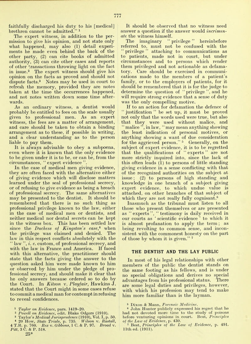 faithfully discharged his duty to his [medical] brethren cannot be admitted. 1 The expert witness, in addition to the per- mission to give his opinion, and not state only what happened, may also (1) detail experi- ments he made even behind the back of the other party, (2) can cite books of admitted authority, (3) can cite other cases and reports of other transactions throwing light on the fact in issue.2 The expert witness should give his opinion on the facts as proved and should not dispute facts.3 Notes may be used in court to refresh the memory, provided they are notes taken at the time the occurrences happened, and not notes written down some time after- wards. As an ordinary witness, a dentist would probably be entitled to fees on the scale usually given to professional men. As an expert witness, the fees are a matter of arrangement, and care should be taken to obtain a binding arrangement as to these, if possible in writing, and a clear understanding as to the person liable to pay them. It is always advisable to obey a subpoena, even where it is known that the only evidence to be given under it is to be, or can be, from the circumstances,  expert evidence . In the case of medical men giving evidence, they are often faced with the alternative either of giving evidence which will disclose matters learned under the seal of professional secrecy, or of refusing to give evidence as being a breach i of professional secrecy. The same alternatives may be presented to the dentist. It should be remembered that there is no such thing as professional privilege known to the law, either in the case of medical men or dentists, and neither medical nor dental secrets can be kept in the witness box. This has been settled law since the Duchess of Kingston's case,11 when the privilege was claimed and denied. The law in this respect conflicts absolutely with the  law , e. custom, of professional secrecy, and with the law in France and America. If faced with this alternative, the practitioner should state that the facts giving the answer to the question asked him were made known to him or observed by him under the pledge of pro- fessional secrecy, and should make it clear that he only answers because ordered so to do by the Court. In Kitson v. Playfair, Hawkins J. stated that the Court might in some cases refuse to commit a medical man for contempt in refusing to reveal confidences. 1 Taylor on Evidence, pars. 1419-20. 2 Powell on Evidence, edit. Blake Odgers (1910). 3 Taylor's Medical Jurisprudence (1910), Vol. I, p. 50. 4 20 How, State Trials, p. 735. Wilson v. Rastall, 4 T.R. p. 760. Rex v. Gibbons, 1 C. & P. 97. Broad v. Pitt, 3 C. & P. 518. 25* It should be observed that no witness need answer a question if the answer would incrimin- ate the witness himself. The imaginary  privilege  hereinbefore referred to, must not be confused with the  privilege  attaching to communications as to patients, made not in court, but under circumstances and to persons which render them privileged and not actionable as defama- tory. Care should be exercised in communi- cations made to the members of a patient's family, or to the employers of patients, for it should be remembered that it is for the judge to determine the question of privilege, and he will require strong evidence that a sense of duty was the only compelling motive. If to an action for defamation the defence of  justification  be set up, it must be proved not only that the words used were true, but also that they were used without malice, and  malice , in law, may mean anything showing the least indication of personal motives, or anything showing a want of due consideration for the aggrieved person. 5 Generally, on the subject of expert evidence, it is to be regretted that the qualifications of  experts  are not more strictly inquired into, since the lack of this often leads (1) to persons of little standing giving evidence in a sense conflicting with that of the recognized authorities on the subject at issue; (2) to persons of high standing and knowledge in one branch of a subject giving expert evidence, to which undue value is attached, on other branches of that subject of which they are not really fully cognisant.6 Inasmuch as the tribunal must listen to all those who present themselves or are presented as  experts ,  testimony is daily received in our courts as ' scientific evidence ' to which it is almost profanation to apply the term; as being revolting to common sense, and incon- sistent with the commonest honesty on the part of those by whom it is given. 7 THE DENTIST AND THE LAY PUBLIC In most of his legal relationships with other members of the pubhc the dentist stands on the same footing as his fellows, and is under no special obligations and derives no special advantages from his professional status. There are some legal duties and privileges, however, with which his profession may tend to make him more familiar than is the layman. 5 Dixon & Mann, Forensic Medicine. 6 John Hunter publicly expressed his regret that he had not devoted more time to the study of poisons before venturing opinions in court. Best, Principles of the Law of Evidence, p. 430. 7 Best, Principles of the Law of Evidence, p. 491. 11th ed. (1911).