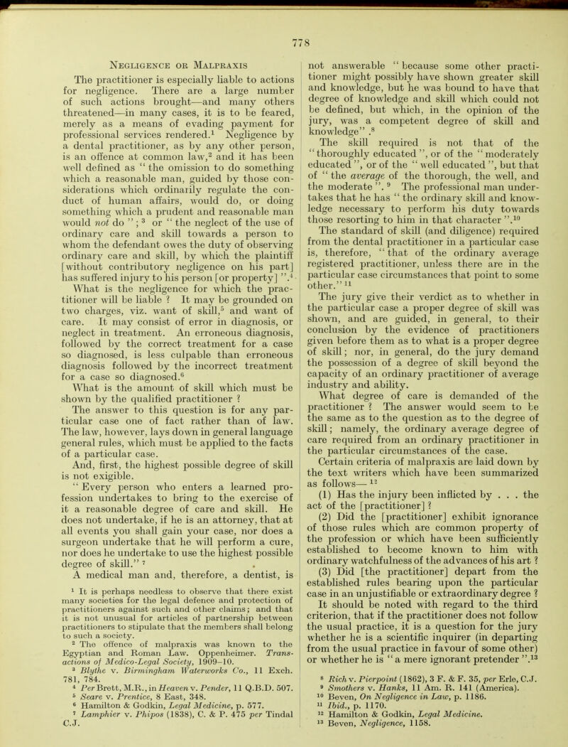 Negligence or Malpraxis The practitioner is especially liable to actions for negligence. There are a large number of such actions brought—and many others threatened—in many cases, it is to be feared, merely as a means of evading payment for professional services rendered.1 Negligence by a dental practitioner, as by any other person, is an offence at common law,2 and it has been well defined as  the omission to do something which a reasonable man, guided by those con- siderations which ordinarily regulate the con- duct of human affairs, would do, or doing something which a prudent and reasonable man would not do  ; 3 or  the neglect of the use of ordinary care and skill towards a person to whom the defendant owes the duty of observing ordinary care and skill, by which the plaintiff [without contributory negligence on his part] has suffered injury to his person [or property] .4- What is the negligence for which the prac- titioner will be liable ? It may be grounded on two charges, viz. want of skill,5 and want of care. It may consist of error in diagnosis, or neglect in treatment. An erroneous diagnosis, followed by the correct treatment for a case so diagnosed, is less culpable than erroneous diagnosis followed by the incorrect treatment for a case so diagnosed.6 What is the amount of skill which must be shown by the qualified practitioner ? The answer to this question is for any par- ticular case one of fact rather than of law. The law, however, lays down in general language general rules, which must be applied to the facts of a particular case. And, first, the highest possible degree of skill is not exigible.  Every person who enters a learned pro- fession undertakes to bring to the exercise of it a reasonable degree of care and skill. He does not undertake, if he is an attorney, that at all events you shall gain your case, nor does a surgeon undertake that he will perform a cure, nor does he undertake to use the highest possible degree of skill. 7 A medical man and, therefore, a dentist, is 1 It is perhaps needless to observe that there exist many societies for the legal defence and protection of practitioners against such and other claims; and that it is not unusual for articles of partnership between practitioners to stipulate that the members shall belong to such a society. 2 The offence of malpraxis was known to the Egyptian and Roman Law. Oppenheimer. Trans- actions of Medico-Legal Society, 1909-10. 3 Blythe v. Birmingham Waterworks Co., 11 Exch. 781, 784. 4 Per Brett, M.R., in Heaven v. Pender, 11 Q.B.D. 507. 5 Seare v. Prentice, 8 East, 348. 6 Hamilton & Godkin, Legal Medicine, p. 577. » Lamphier v. Phipos (1838), C. & P. 475 per Tindal C.J. I not answerable  because some other practi- tioner might possibly have shown greater skill and knowledge, but he was bound to have that degree of knowledge and skill which could not be defined, but which, in the opinion of the jury, was a competent degree of skill and knowledge .8 The skill required is not that of the thoroughly educated , or of the  moderately educated , or of the  well educated , but that | of  the average of the thorough, the well, and the moderate . 9 The professional man under- takes that he has '' the ordinary skill and know- ledge necessary to perform his duty towards those resorting to him in that character .10 The standard of skill (and diligence) required from the dental practitioner in a particular case is, therefore,  that of the ordinary average registered practitioner, unless there are in the particular case circumstances that point to some I other.11 The jury give their verdict as to whether in the particular case a proper degree of skill was shown, and are guided, in general, to their conclusion by the evidence of practitioners given before them as to what is a proper degree of skill; nor, in general, do the jury demand the possession of a degree of skill beyond the capacity of an ordinary practitioner of average industry and ability. What degree of care is demanded of the practitioner ? The answer would seem to be the same as to the question as to the degree of skill; namely, the ordinary average degree of care required from an ordinary practitioner in the particular circumstances of the case. Certain criteria of malpraxis are laid down by the text writers which have been summarized as follows—11 (1) Has the injury been inflicted by . . . the act of the [practitioner] ? (2) Did the [practitioner] exhibit ignorance of those rules which are common property of the profession or which have been sufficiently established to become known to him with ordinary watchfulness of the advances of his art ? (3) Did [the practitioner] depart from the established rules bearing upon the particular case in an unjustifiable or extraordinary degree ? It should be noted with regard to the third criterion, that if the practitioner does not follow the usual practice, it is a question for the jury whether he is a scientific inquirer (in departing from the usual practice in favour of some other) or whether he is  a mere ignorant pretender .13 8 Rich v. Pierpoint (1862), 3 F. & F. 35, per Erie, C.J. 9 Smothers v. Hanks, 11 Am. R. 141 (America). 10 Beven, On Negligence in Law, p. 1186. 11 Ibid., p. 1170. 12 Hamilton & Godkin, Legal Medicine. \ 13 Beven, Negligence, 1158.