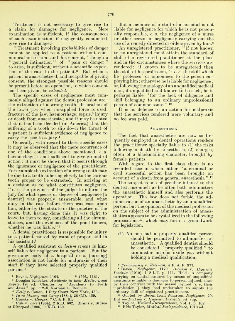 Treatment is not necessary to give rise to a claim for damages for negligence. Mere examination is sufficient, if the consequences of such examination, if negligently conducted, give rise to damage.1  Treatment involving probabilities of danger cannot be applied to a patient without com- munication to him, and his consent, though a  general intimation  of  pain or danger  to arise, is sufficient, without a scientific exposi- tion of the case to the patient.2 But when a patient is anaesthetized, and incapable of giving consent, the strongest possible reasons should be present before an operation, to which consent has been given, be extended. The specific cases of negligence most com- . monly alleged against the dental profession are : the extraction of a wrong tooth, dislocation of the lower jaw when misapplied force is used, fracture of the jaw, haemorrhage, sepsis,3 injury or death from anaesthesia ; and it may be noted that it has been decided (in America) that the suffering of a tooth to slip down the throat of a patient is sufficient evidence of negligence to carry the case to a jury.4 Generally, with regard to these specific cases it may be observed that the mere occurrence of one of the conditions above mentioned, e. g. haemorrhage, is not sufficient to give ground of action ; it must be shown that it occurs through the ignorance or negligence of the practitioner. For example the extraction of a wrong tooth may be due to a tooth adhering closely to the carious tooth proper to be extracted. In arriving at a decision as to what constitutes negligence, it is the province of the judge to inform the jury for what species or degree of negligence [a dentist] was properly answerable, and what duty in the case before them was cast upon him, either by the statute or the practice of the court, but, having done this, L was right to leave to them to say, considering all the circum- stances, and the evidence of the practitioners, whether he was liable.5 A dental practitioner is responsible for injury to a patient caused by want of proper skill in his assistant.6 A qualified assistant or locum tenens is him- self liable for negligence to a patient. But the governing body of a hospital or a (nursing) association is not liable for malpraxis of their staff if they have selected properly qualified persons.7 1 Beven, Negligence, 1164. 2 Ibid., 1161. 3 Douglas Knocker, Accidents in their Medico-Legal Aspect, 1st ed. Chapter on  Accidents to Teeth and Jaws, pp. 772-8, Norman G. Bennett. 4 Keily v. Cotton, 1 City Court New York, 439. 8 In re Massey and Carey (1884), 26 CD. 459. 6 Hancke v. Hooper, 7 C. & P. 81. 7 Hall v. Lees (1904), 2 K.B. 602. Evans v. Mayor I of Liverpool (1906), 1 K.B. 160. But a member of a staff of a hospital is not liable for negligence for which he is not person- ally responsible, e. g. the negligence of a nurse or other person in negligently carrying out the use of a remedy directed or orders given by him.8 An unregistered practitioner,  if not known to be unregistered must attain the standard of skill of a registered practitioner at the place and in the circumstances where the services are rendered; if known to be unregistered then the skill of his profession,9 i. e. the skill which he ' professes ' or announces to the person em- ploying him; otherwise he is liable for negligence ; or, following the analogy of an unqualified medical man, if unqualified and known to be such, he is perhaps liable  for the lack of diligence and skill belonging to an ordinary unprofessional person of common sense .10 It is no defence to an action for malpraxis that the services rendered were voluntary and no fee was paid. Anaesthesia The fact that anaesthetics are now so fre- quently employed in dental operations renders the practitioner specially liable to (1) the risks following a death by anaesthesia, (2) charges, often of a blackmailing character, brought by female patients. With regard to the first class there is no recorded case in which either  a criminal or civil successful action has been brought on account of a death from general anaesthesia .u The subject is one of peculiar interest to the dentist, insomuch as he often both administers the anaesthetic himself and also performs the operation. The law does not forbid the ad- ministration of an anaesthetic by an unqualified person, but the opinion of the medical profession on the subject of the administration of anaes- thetics appears to be crystallized in the following propositions12, which may form a groundwork for legislation. (1) No one but a properly qualified person should be permitted to administer an anaesthetic. A qualified dentist should be considered  properly qualified  to administer nitrous oxide gas without holding a medical qualification. 8 Perionowsky v. Freeman, 4 F. & F. 977. 9 Beven, Negligence, 1170. Dickson v. Hygienic Institute (1910), 1 S.L.T. p. Ill, Held: A company carrying on dental business by means of unqualified assistants is liable in damages to person injured, since by their contract with the person injured (i. e. their  profession) they had undertaken to supply the ordinary skill of registered practitioners. 10 Quoted by Beven from Wharton, Negligence, 29. But see Dickson v. Hygienic Institute, cit. sup. 11 Taylor, Medical Jurisprudence, Vol. I, p. 102. 12 Vide Taylor, Medical Jurisprudence, 1910 ed.