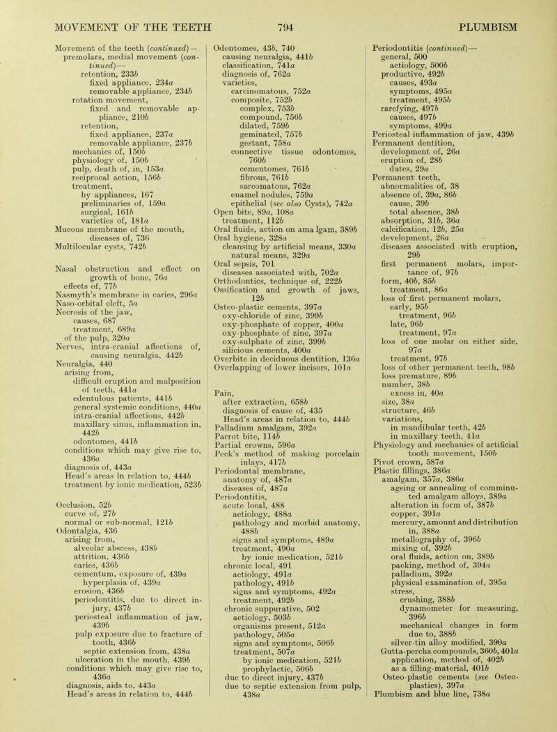 Movement of the teeth (continued) — premolars, medial movement (con- tinued)— retention, 2336 fixed appliance, 234a removable appliance, 2346 rotation movement, fixed and removable ap- J pliance, 2106 retention, fixed appliance, 237a removable appliance, 2376 mechanics of, 1506 physiology of, 1506 pulp, death of, in, 153a reciprocal action, 1566 treatment, by appliances, 167 preliminaries of, 159a surgical, 1616 varieties of, 181a Mucous membrane of the mouth, diseases of, 736 Multilocular cysts, 7426 Nasal obstruction and effect on growth of bone, 76a effects of, 776 Nasmyth's membrane in caries, 296a Naso-orbital cleft, 5a Necrosis of the jaw, causes, 687 treatment, 689a of the pulp, 320a Nerves, intra cranial affections of, causing neuralgia, 4426 Neuralgia, 440 arising from, difficult eruption and malposition of teeth, 441a edentulous patients, 4416 general systemic conditions, 440a intra-cranial affections, 4426 maxillary sinus, inflammation in, 4426 odontomes, 4416 conditions which may give rise to, 436a diagnosis of, 443a Head's areas in relation to, 4446 treatment by ionic medication, 5236 Occlusion, 526 curve of, 276 normal or sub-normal, 1216 Odontalgia, 436 arising from, alveolar abscess, 4386 attrition, 4366 caries, 4366 cementum, exposure of, 439a hyperplasia of, 439a erosion, 4366 periodontitis, due to direct in- jury, 4376 periosteal inflammation of jaw, j 4396 pulp exposure due to fracture of tooth, 4366 septic extension from, 438a ulceration in the mouth, 4396 conditions which may give rise to, 436a diagnosis, aids to, 443a Head's areas in relation to, 4446 Odontomes, 436, 740 causing neuralgia, 4416 classification, 741a diagnosis of, 762a varieties, carcinomatous, 752a composite, 7526 complex, 7536 compound, 7566 dilated, 7596 geminated, 7576 gestant, 758a connective tissue odontomes, 7606 cementomes, 7616 fibrous, 7616 sarcomatous, 762a enamel nodules, 759a epithelial (see also Cysts), 742a Open bite, 89a, 108a treatment, 1126 Oral fluids, action on ama Igam, 3896 Oral hygiene, 328a cleansing by artificial means, 330a natural means, 329a Oral sepsis, 701 diseases associated with, 702a Orthodontics, technique of, 2226 Ossification and growth of jaws, 126 Osteo-plastic cements, 397a oxy-chloride of zinc, 3996 oxy-phosphate of copper, 400a oxy-phosphate of zinc, 397a oxy-sulphate of zinc, 3996 silicious cements, 400a Overbite in deciduous dentition, 136a Overlapping of lower incisors, 101a Pain, after extraction, 6586 diagnosis of cause of, 435 Head's areas in relation to, 4446 Palladium amalgam, 392« Parrot bite, 1146 Partial crowns, 596a Peck's method of making porcelaii inlays, 4176 Periodontal membrane, anatomy of, 487a diseases of, 487a Periodontitis, acute local, 488 aetiology, 488a pathology and morbid anatomy 4886 signs and symptoms, 489a treatment, 490a by ionic medication, 5216 chronic local, 491 aetiology, 491a pathology, 4916 signs and symptoms, 492a treatment, 4926 chronic suppurative, 502 aetiology, 5036 organisms present, 512a pathology, 505a signs and symptoms, 5066 treatment, 507a by ionic medication, 5216 prophylactic, 5066 due to direct injury, 4376 due to septic extension from ] 438a Periodontitis (continued)— general, 500 aetiology, 5006 productive, 4926 causes, 493a symptoms, 495a treatment, 4956 rarefying, 4976 causes, 4976 symptoms, 499a Periosteal inflammation of jaw, 4396 Permanent dentition, development of, 26a eruption of, 286 dates, 29a Permanent teeth, abnormalities of, 38 absence of, 39a, 866 cause, 396 total absence, 386 absorption, 316, 36a calcification, 126, 25a development, 26a diseases associated with eruption, 296 first permanent molars, impor- tance of, 976 form, 406, 856 treatment, 86a loss of first permanent molars, early, 956 treatment, 966 late, 966 treatment, 97a loss of one molar on either side, 97a treatment, 976 loss of other permanent teeth, 986 loss premature, 896 number, 386 excess in, 40a size, 38a structure, 466 variations, in mandibular teeth, 426 in maxillary teeth, 41a Physiology and mechanics of artificial tooth movement, 1506 Pivot crown, 587a Plastic fillings, 386a amalgam, 357a, 386a ageing or annealing of comminu- ted amalgam alloys, 389a alteration in form of, 3876 copper, 391a mercury, amount and distribution in, 388a metallography of, 3966 mixing of, 3926 oral fluids, action on, 3896 packing, method of, 394a palladium, 392a physical examination of, 395a stress, crushing, 3886 dynamometer for measuring, 3966 mechanical changes in form due to, 3886 silver-tin alloy modified, 390a Gutta-percha compounds, 3606,401a application, method of, 4026 as a filling-material, 4016 Osteo-plastic cements (see Osteo- plastics), 397a Plumbism and blue line, 738a
