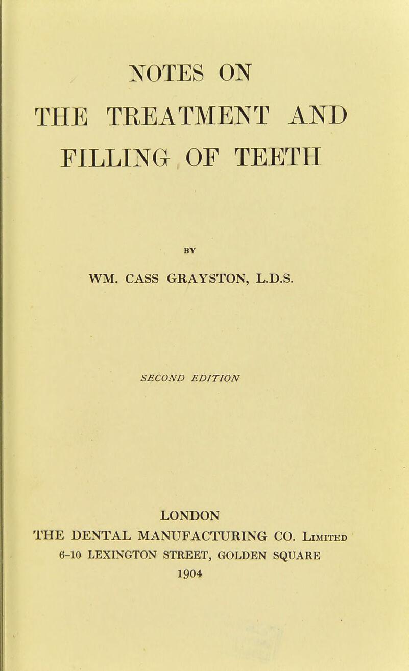 NOTES ON THE TREATMENT AND FILLING OF TEETH BY WM. CASS GRAYSTON, L.D.S. SECOND EDITION LONDON THE DENTAL MANUFACTURING CO. Limited 6-10 LEXINGTON STREET, GOLDEN SQUARE 1904