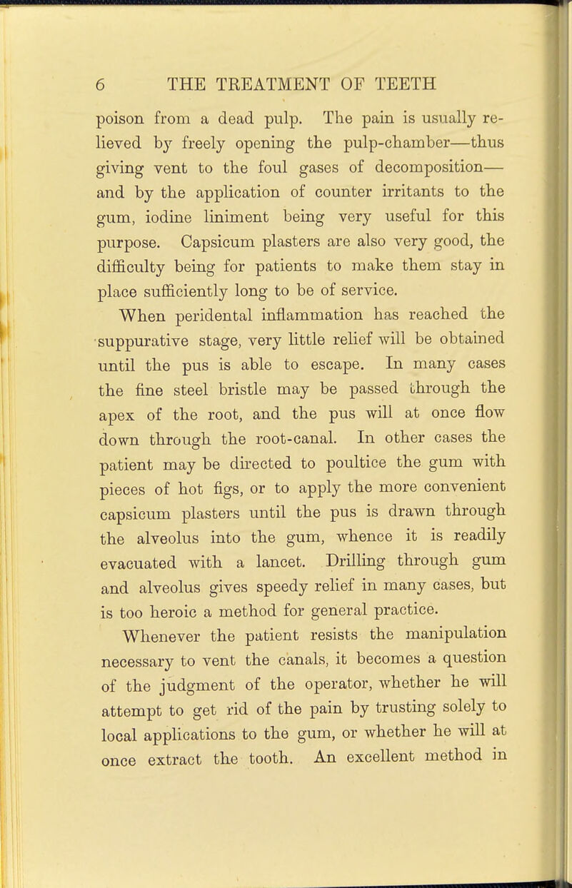 poison from a dead pulp. The pain is usually re- lieved by freely opening the pulp-chamber—thus giving vent to the foul gases of decomposition— and by the application of counter irritants to the gum, iodine liniment being very useful for this purpose. Capsicum plasters are also very good, the difficulty being for patients to make them stay in place suflficiently long to be of service. When peridental inflammation has reached the ■suppurative stage, very little relief will be obtained until the pus is able to escape. In many cases the fine steel bristle may be passed through the apex of the root, and the pus will at once flow down through the root-canal. In other cases the patient may be directed to poultice the gum with pieces of hot figs, or to apply the more convenient capsicum plasters until the pus is drawn through the alveolus into the gum, whence it is readily evacuated with a lancet. Drilling through gum and alveolus gives speedy relief in many cases, but is too heroic a method for general practice. Whenever the patient resists the manipulation necessary to vent the canals, it becomes a question of the judgment of the operator, whether he will attempt to get rid of the pain by trusting solely to local appHcations to the gum, or whether he will at once extract the tooth. An excellent method in