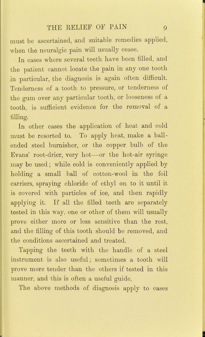 must be ascertained, and suitable remedies applied, when the neuralgic pain will usually cease. In cases where several teeth have been filled, and the patient cannot locate the pain in any one tooth in particular, the diagnosis is again often diiSftcult. Tenderness of a tooth to pressure, or tenderness of the gum over any particular tooth, or looseness of a tooth, is sufi&cient evidence for the removal of a filling. In other cases the application of heat and cold must be resorted to. To apply heat, make a ball- ended steel burnisher, or the copper bulb of the Evans' root-drier, very hot—or the hot-air syringe may be used; while cold is conveniently applied by holding a small ball of cotton-wool in the foil carriers, spraying chloride of ethyl on to it until it is covered with particles of ice, and then rapidly applying it. If all the filled teeth are separately tested in this way, one or other of them will usually prove either more or less sensitive than the rest, and the filling of this tooth should be removed, and the conditions ascertained and treated. Tapping the teeth with the handle of a steel instrument is also useful; sometimes a tooth will prove more tender than the others if tested in this manner, and this is often a useful guide. The above methods of diagnosis apply to cases