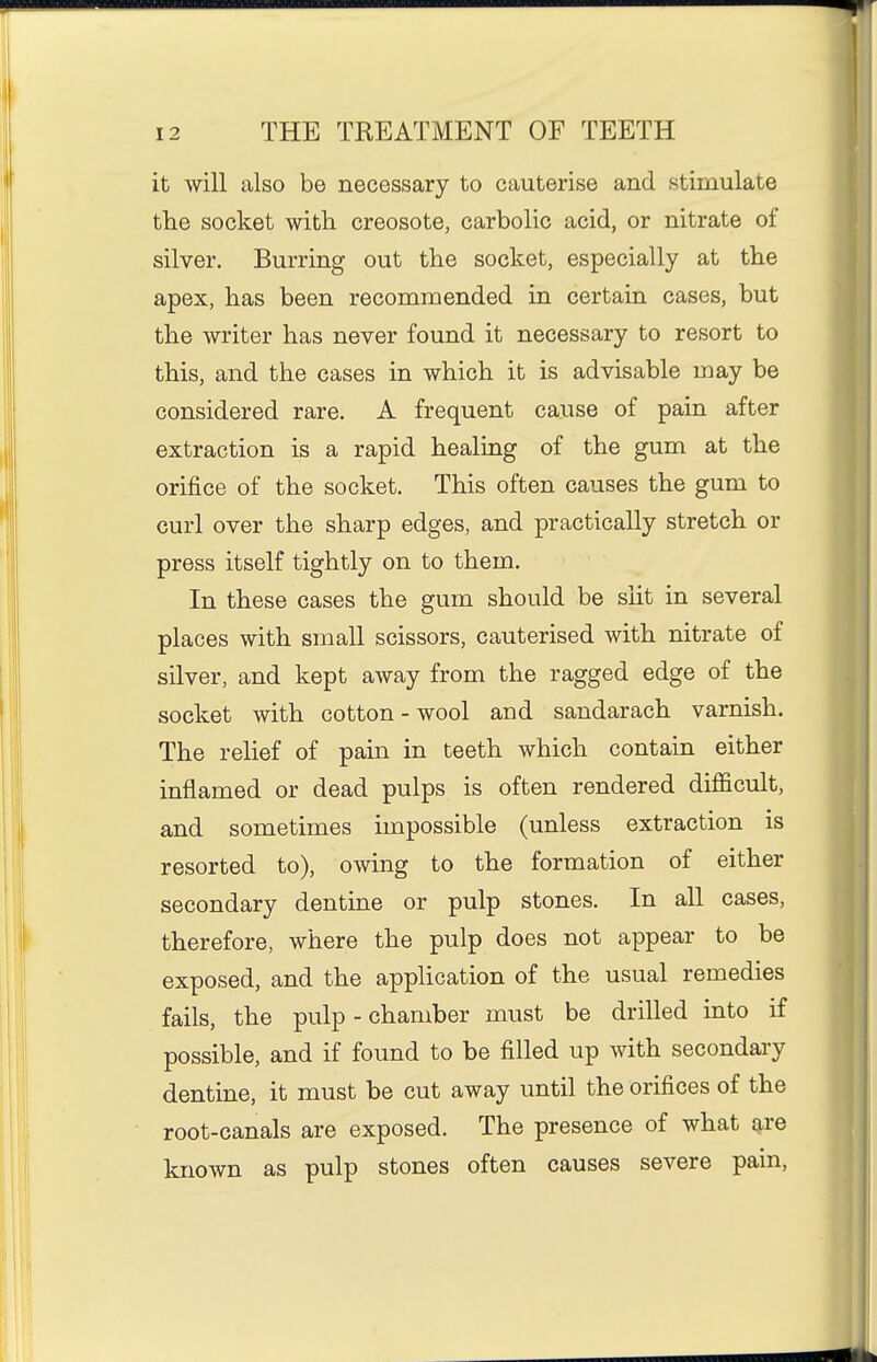 it will also be necessary to cauterise and stimulate tlie socket with creosote, carbolic acid, or nitrate of silver. Burring out the socket, especially at the apex, has been recommended in certain cases, but the writer has never found it necessary to resort to this, and the cases in which it is advisable may be considered rare. A frequent cause of pain after extraction is a rapid healing of the gum at the orifice of the socket. This often causes the gum to curl over the sharp edges, and practically stretch or press itself tightly on to them. In these cases the gum should be slit in several places with small scissors, cauterised with nitrate of silver, and kept away from the ragged edge of the socket with cotton - wool and sandarach varnish. The relief of pain in teeth which contain either inflamed or dead pulps is often rendered difficult, and sometimes impossible (unless extraction is resorted to), owing to the formation of either secondary dentine or pulp stones. In all cases, therefore, where the pulp does not appear to be exposed, and the application of the usual remedies fails, the pulp - chamber must be drilled into if possible, and if found to be filled up with secondary dentine, it must be cut away until the orifices of the root-canals are exposed. The presence of what are known as pulp stones often causes severe pain,