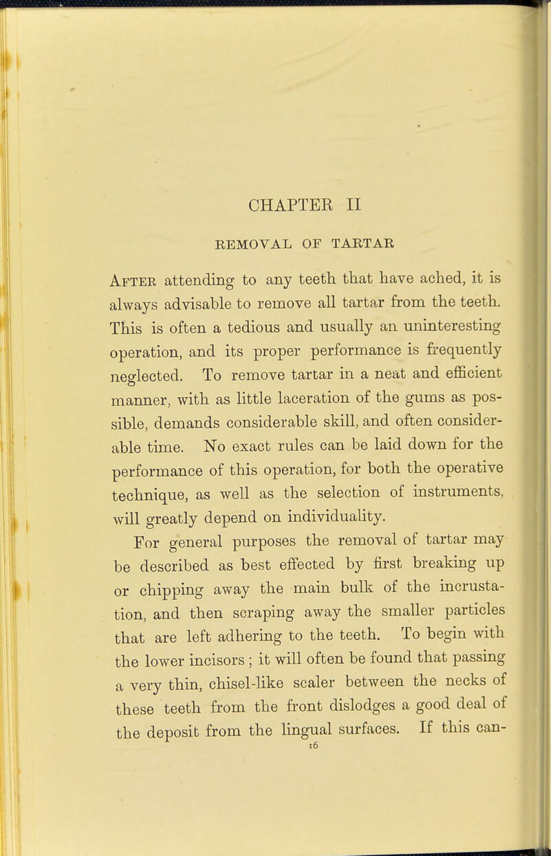 REMOVAL OF TARTAR After attending to any teeth that have ached, it is always advisable to remove all tartar from the teeth. This is often a tedious and usually an uninteresting operation, and its proper performance is frequently neglected. To remove tartar in a neat and efficient manner, with as little laceration of the gums as pos- sible, demands considerable skill, and often consider- able time. No exact rules can be laid down for the performance of this operation, for both the operative technique, as well as the selection of instruments, will greatly depend on individuality. For general purposes the removal of tartar may be described as best effected by first breaking up or chipping away the main bulk of the incrusta- tion, and then scraping away the smaller particles that are left adhering to the teeth. To begin with the lower incisors ; it will often be found that passing a very thin, chisel-like scaler between the necks of these teeth from the front dislodges a good deal of the deposit from the lingual surfaces. If this can- i6