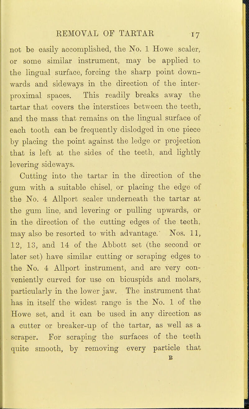 not be easily accomplished, the No. 1 Howe scaler, or sorae similar instrument, may be applied to the lingual surface, forcing the sharp point down- wards and sideways in the direction of the inter- proximal spaces. This readily breaks away the tartar that covers the interstices between the teeth, and the mass that remains on the lingual surface of each tooth can be frequently dislodged in one piece by placing the point against the ledge or projection that is left at the sides of the teeth, and lightly levering sideways. Cutting into the tartar in the direction of the gum with a suitable chisel, or placing the edge of the No. 4 Allport scaler underneath the tartar at the gum line, and levering or pulling upwards, or in the direction of the cutting edges of the teeth, may also be resorted to with advantage.' Nos. 11, 12, 13, and 14 of the Abbott set (the second or later set) have similar cutting or scraping edges to the No. 4 Allport instrument, and are very con- veniently curved for use on bicuspids and molars, particularly in the lower jaw. The instrument that has in itself the widest range is the No. 1 of the Howe set, and it can be used in any direction as a cutter or breaker-up of the tartar, as well as a scraper. For scraping the surfaces of the teeth quite smooth, by removing every particle that B