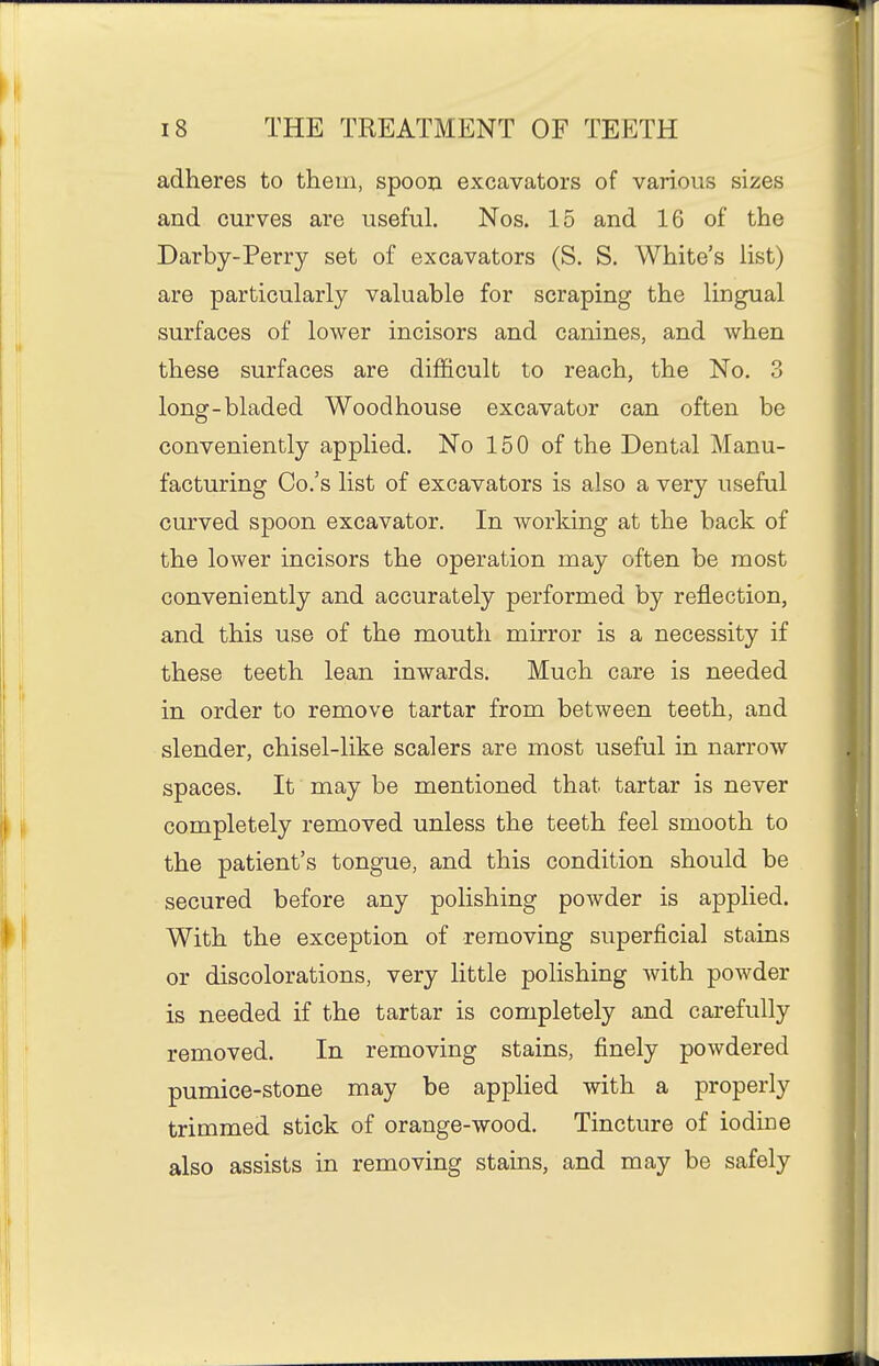 adheres to them, spoon excavators of various sizes and curves are useful. Nos. 15 and 16 of the Darby-Perry set of excavators (S. S. White's list) are particularly valuable for scraping the lingual surfaces of lower incisors and canines, and when these surfaces are difficult to reach, the No. 3 long-bladed Wood house excavator can often be conveniently applied. No 150 of the Dental Manu- facturing Co.'s list of excavators is also a very useful curved spoon excavator. In working at the back of the lower incisors the operation may often be most conveniently and accurately performed by reflection, and this use of the mouth mirror is a necessity if these teeth lean inwards. Much care is needed in order to remove tartar from between teeth, and slender, chisel-like scalers are most useful in narrow spaces. It may be mentioned that tartar is never completely removed unless the teeth feel smooth to the patient's tongue, and this condition should be secured before any polishing powder is applied. With the exception of removing superficial stains or discolorations, very little polishing with powder is needed if the tartar is completely and carefully removed. In removing stains, finely powdered pumice-stone may be applied with a properly trimmed stick of orange-wood. Tincture of iodine also assists in removing stains, and may be safely