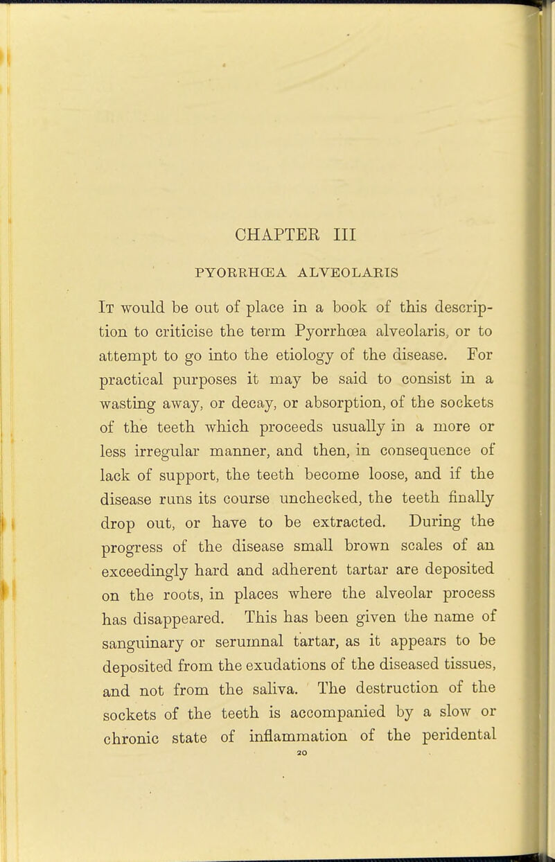 PYORRHCEA ALVEOLARIS It would be out of place in a book of this descrip- tion to criticise the term Pyorrhoea alveolaris, or to attempt to go into the etiology of the disease. For practical purposes it may be said to consist in a wasting away, or decay, or absorption, of the sockets of the teeth which proceeds usually in a more or less irregular manner, and then, in consequence of lack of support, the teeth become loose, and if the disease runs its course unchecked, the teeth finally drop out, or have to be extracted. During the progress of the disease small brown scales of an exceedingly hard and adherent tartar are deposited on the roots, in places where the alveolar process has disappeared. This has been given the name of sanguinary or serumnal tartar, as it appears to be deposited from the exudations of the diseased tissues, and not from the saliva. The destruction of the sockets of the teeth is accompanied by a slow or chronic state of inflammation of the peridental 30