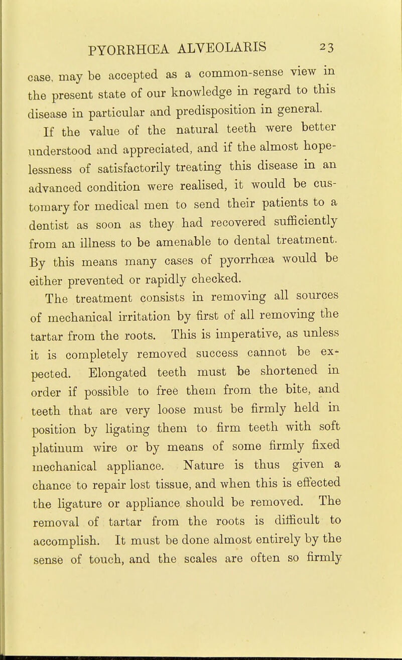 case, may be accepted as a common-sense view in the present state of our knowledge in regard to this disease in particular and predisposition in general. If the value of the natural teeth were better understood and appreciated, and if the almost hope- lessness of satisfactorily treating this disease in an advanced condition were realised, it would be cus- tomary for medical men to send their patients to a dentist as soon as they had recovered sufficiently from an illness to be amenable to dental treatment. By this means many cases of pyorrhoea would be either prevented or rapidly checked. The treatment consists in removing all sources of mechanical irritation by first of all removing the tartar from the roots. This is imperative, as unless it is completely removed success cannot be ex- pected. Elongated teeth must be shortened in order if possible to free them from the bite, and teeth that are very loose must be firmly held in position by ligating them to firm teeth with soft platinum wire or by means of some firmly fixed mechanical appliance. Nature is thus given a chance to repair lost tissue, and when this is effected the ligature or appliance should be removed. The removal of tartar from the roots is difficult to accomplish. It must be done almost entirely by the sense of touch, and the scales are often so firmly