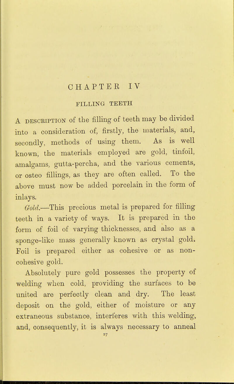 CHAPTER IV FILLING TEETH A DESCRIPTION of the filling of teeth may be divided into a consideration of, firstly, the materials, and, secondly, methods of using them. As is well known, the materials employed are gold, tinfoil, amalgams, gutta-percha, and the various cements, or osteo fillings, as they are often called. To the above must now be added porcelain in the form of inlays. G-olcl.—This precious metal is prepared for filhng teeth in a variety of ways. It is prepared in the form of foil of varying thicknesses, and also as a sponge-like mass generally known as crystal gold. Foil is prepared either as cohesive or as non- cohesive gold. Absolutely pure gold possesses the property of welding when cold, providing the surfaces to be united are perfectly clean and dry. The least deposit on the gold, either of moisture or any extraneous substance, interferes with this welding, and, consequently, it is always necessary to anneal