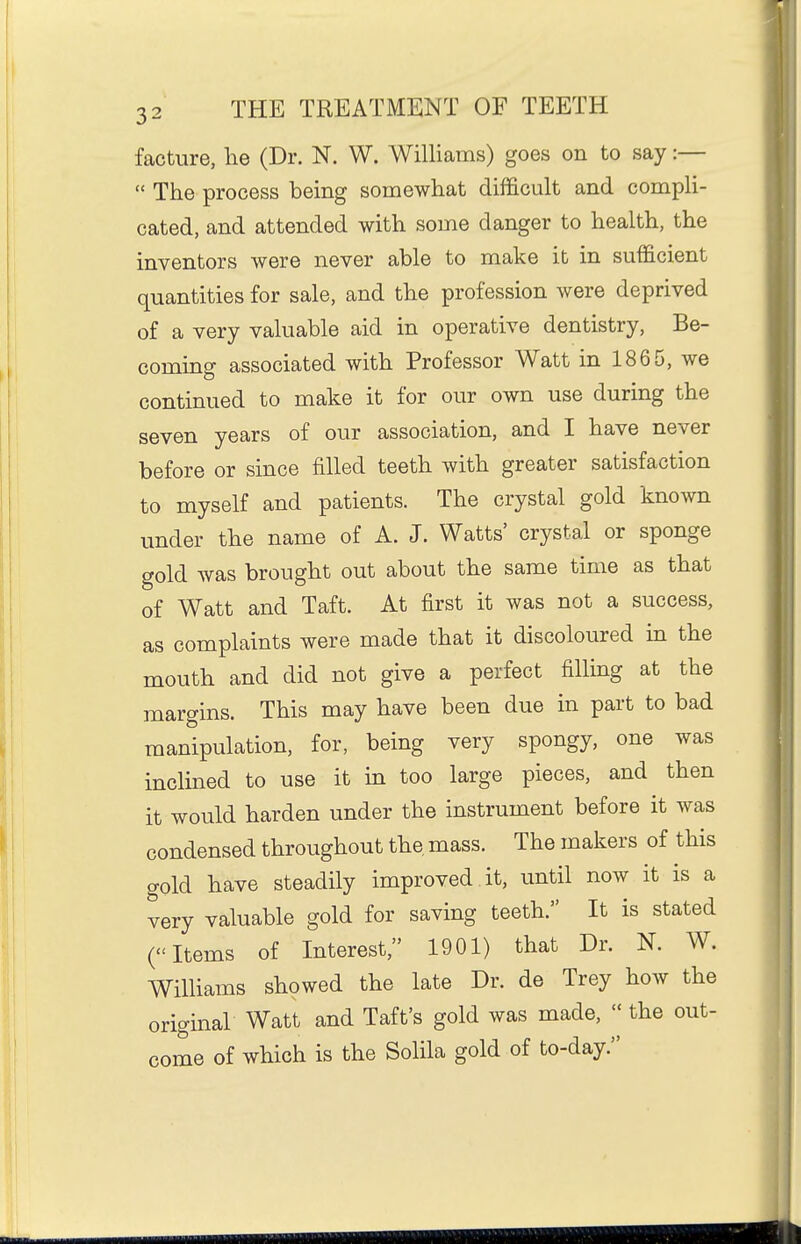 facture, lie (Dr. N. W. Williams) goes on to say:—  The process being somewhat difficult and compli- cated, and attended with some danger to health, the inventors were never able to make it in sufficient quantities for sale, and the profession were deprived of a very valuable aid in operative dentistry, Be- coming associated with Professor Watt in 1865, we continued to make it for our own use during the seven years of our association, and I have never before or since filled teeth with greater satisfaction to myself and patients. The crystal gold known under the name of A. J. Watts' crystal or sponge gold was brought out about the same time as that of Watt and Taft. At first it was not a success, as complaints were made that it discoloured in the mouth and did not give a perfect filling at the margins. This may have been due in part to bad manipulation, for, being very spongy, one was inclined to use it in too large pieces, and then it would harden under the instrument before it was condensed throughout the, mass. The makers of this gold have steadily improved it, until now it is a very valuable gold for saving teeth. It is stated (Items of Interest, 1901) that Dr. K W. Williams showed the late Dr. de Trey how the original Watt and Taft's gold was made,  the out- come of which is the Solila gold of to-day.