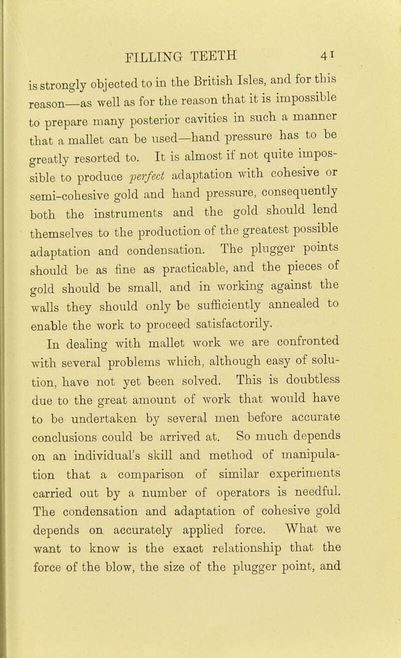 is strongly objected to in the British Isles, and for this reason—as well as for the reason that it is impossible to prepare many posterior cavities in such a manner that a mallet can be used—hand pressure has to be greatly resorted to. It is almost if not quite impos- sible to produce ^perfect adaptation with cohesive or semi-cohesive gold and hand pressure, consequently both the instruments and the gold should lend themselves to the production of the greatest possible adaptation and condensation. The plugger points should be as fine as practicable, and the pieces of gold should be small, and in working against the walls they should only be sufficiently annealed to enable the work to proceed satisfactorily. In dealing with mallet work we are confronted with several problems which, although easy of solu- tion, have not yet been solved. This is doubtless due to the great amount of work that would have to be undertaken by several men before accurate conclusions could be arrived at. So much depends on an individual's skill and method of manipula- tion that a comparison of similar experiments carried out by a number of operators is needful. The condensation and adaptation of cohesive gold depends on accurately applied force. What we want to know is the exact relationship that the force of the blow, the size of the plugger point, and