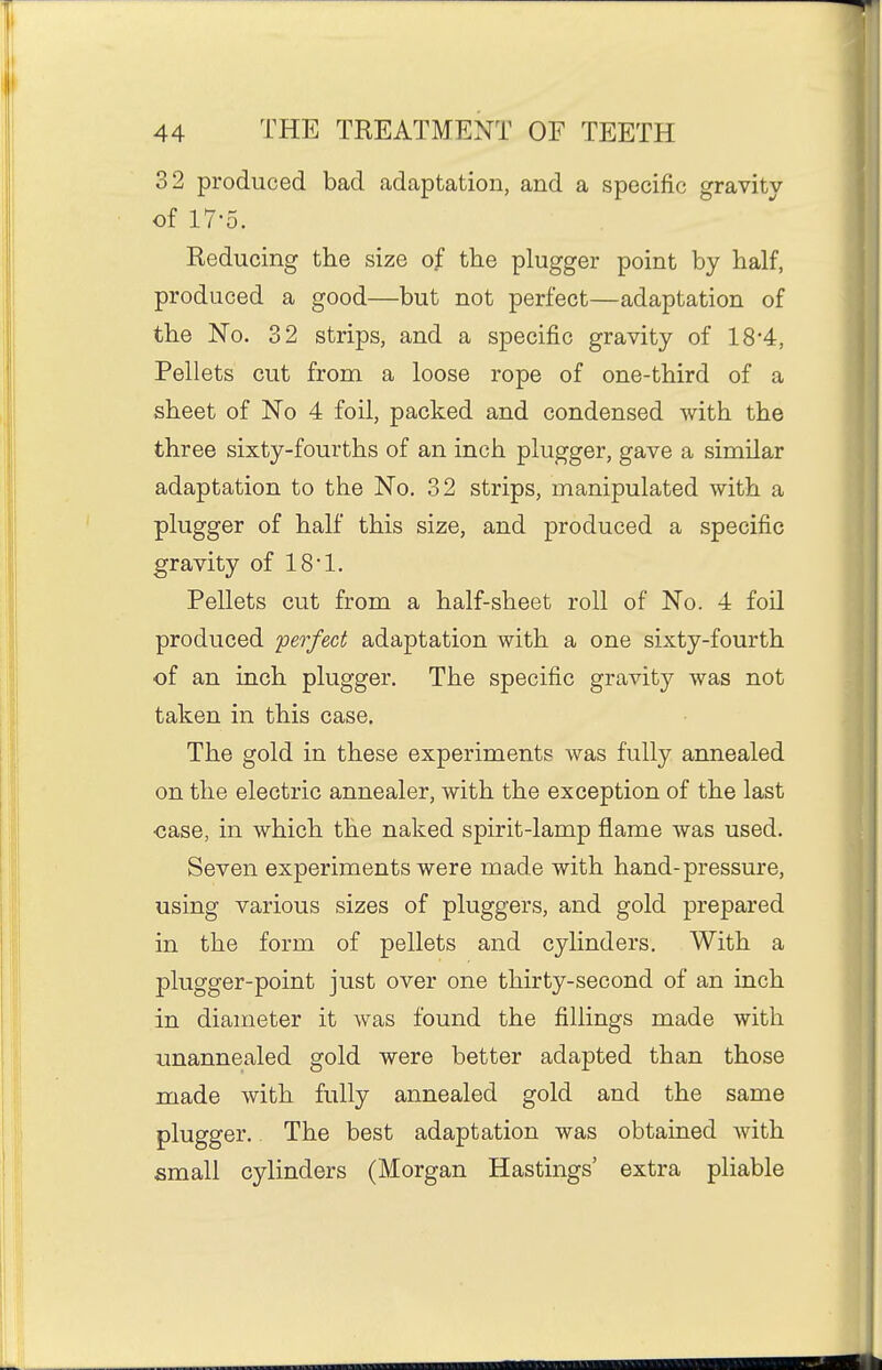 32 produced bad adaptation, and a specific gravitv of 17-5. Reducing the size of the plugger point by half, produced a good—but not perfect—adaptation of the No. 32 strips, and a specific gravity of 18*4, Pellets cut from a loose rope of one-third of a sheet of No 4 foil, packed and condensed with the three sixty-fourths of an inch plugger, gave a similar adaptation to the No. 32 strips, manipulated with a plugger of half this size, and produced a specific gravity of 18*1. Pellets cut from a half-sheet roll of No. 4 foil produced 'perfect adaptation with a one sixty-fourth of an inch plugger. The specific gravity was not taken in this case. The gold in these experiments was fully annealed on the electric annealer, with the exception of the last case, in which the naked spirit-lamp flame was used. Seven experiments were made with hand-pressure, using various sizes of pluggers, and gold prepared in the form of pellets and cylinders. With a plugger-point just over one thirty-second of an inch in diameter it was found the fillings made with unannealed gold were better adapted than those made with fully annealed gold and the same plugger. The best adaptation was obtained with small cylinders (Morgan Hastings' extra pliable