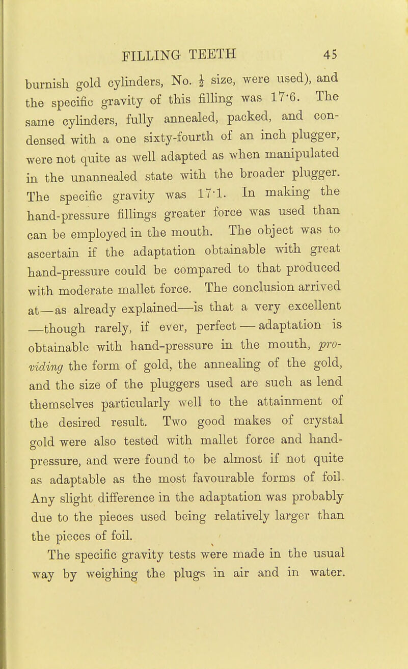 burnish gold cylinders, No. i size, were used), and the specific gravity of this filling was 17-6. The same cylmders, fully annealed, packed, and con- densed with a one sixty-fourth of an inch plugger, were not quite as well adapted as when manipulated in the unannealed state with the broader plugger. The specific gravity was 17-1. In making the hand-pressure fillings greater force was used than can be employed in the mouth. The object was to ascertam if the adaptation obtainable with great hand-pressure could be compared to that produced with moderate mallet force. The conclusion arrived at—as already explained—is that a very excellent though rarely, if ever, perfect — adaptation is obtainable with hand-pressure in the mouth, pro- viding the form of gold, the annealing of the gold, and the size of the pluggers used are such as lend themselves particularly well to the attainment of the desired result. Two good makes of crystal o-old were also tested with mallet force and hand- pressure, and were found to be almost if not quite as adaptable as the most favourable forms of foil. Any slight difference in the adaptation was probably due to the pieces used being relatively larger than the pieces of foil. The specific gravity tests were made in the usual way by weighing the plugs in air and in water.