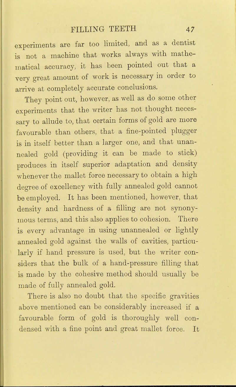 experiments are far too limited, and as a dentist is not a machine that works always with mathe- matical accuracy, it has been pointed out that a very great amount of work is necessary in order to arrive at completely accurate conclusions. They point out, however, as well as do some other experiments that the writer has not thought neces- sary to allude to, that certain forms of gold are more favourable than others, that a fine-pointed plugger is in itself better than a larger one, and that unan- nealed gold (providing it can be made to stick) produces in itself superior adaptation and density whenever the mallet force necessary to obtain a high degree of excellency with fully annealed gold cannot be employed. It has been mentioned, however, that density and hardness of a filling are not synony- mous terms, and this also applies to cohesion. There is every advantage in using unannealed or lightly annealed gold against the walls of cavities, particu- larly if hand pressure is used, but the writer con- siders that the bulk of a hand-pressure filling that is made by the cohesive method should usually be made of fully annealed gold. There is also no doubt that the specific gravities above mentioned can be considerably increased if a favourable form of gold is thoroughly well con- densed with a fine point and great mallet force. It