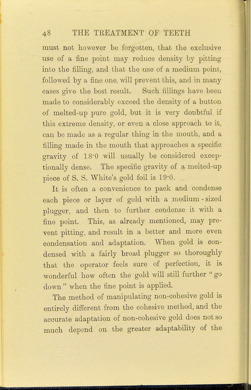 must not however be forgotten, that the exclusive use of a fine point may reduce density by pitting into the fihing, and that the ^use of a medium point, followed by a fine one, will prevent this, and in many cases give the best result. Such fillings have been made to considerably exceed the density of a button of melted-up pure gold, but it is very doubtful if this extreme density, or even a close approach to it, can be made as a regular thing in the mouth, and a filling made in the mouth that approaches a specific gravity of 18'0 will usually be considered excep- tionally dense. The specific gravity of a melted-up piece of S. S. White's gold foil is 19-0. It is often a convenience to pack and condense each piece or layer of gold with a medium - sized plugger, and then to further condense it with a fine pomt. This, as already mentioned, may pre- vent pitting, and result in a better and more even condensation and adaptation. When gold is con- densed with a fairly broad plugger so thoroughly that the operator feels sure of perfection, it is wonderful how often the gold will still further go down  when the fine point is applied. The method of manipulating non-cohesive gold is entirely different from the cohesive method, and the accurate adaptation of non-cohesive gold does not so much depend on the greater adaptabihty of the