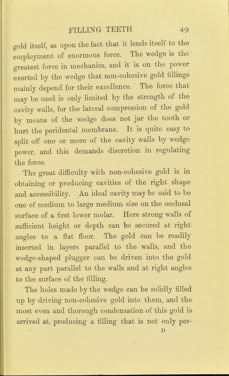 o-old itself, as upon the fact that it lends itself to the employment of enormous force. The wedge is the greatest force in mechanics, and it is on the power exerted by the wedge that non-cohesive gold fillings mainly depend for their excellence. The force that may be used is only limited by the strength of the cavity walls, for the lateral compression of the gold by means of the wedge does not jar the tooth or hurt the peridental membrane. It is quite easy to split off one or more of the cavity walls by wedge power, and this demands discretion in regulating the force. The great difiiculty with non-cohesive gold is in obtaining or producing cavities of the right shape and accessibility. An ideal cavity may be said to be one of medium to large medium size on the occlusal surface of a first lower molar. Here strong walls of sufficient height or depth can be secured at right angles to a flat floor. The gold can be readily inserted in layers parallel to the walls, and the wedge-shaped plugger can be driven into the gold at any part parallel to the walls and at right angles to the surface of the filling. The holes made by the wedge can be solidly filled up by driving non-cohesive gold into them, and the most even and thorough condensation of this gold is arrived at, producing a filling that is not only per- D