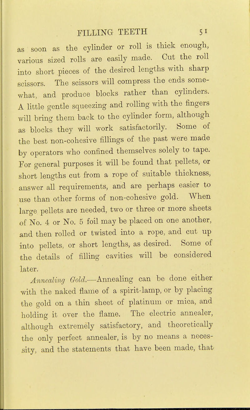 as soon as the cylinder or roll is thick enough, various sized rolls are easily made. Cut the roll into short pieces of the desired lengths with sharp scissors. The scissors will compress the ends some- what, and produce blocks rather than cylinders. A little gentle squeezing and rolling with the fingers will bring them back to the cylinder form, although as blocks they will work satisfactorily. Some of the best non-cohesive fillings of the past were made by operators who confined themselves solely to tape. For general purposes it will be found that pellets, or short lengths cut from a rope of suitable thickness, answer all requirements, and are perhaps easier to use than other forms of non-cohesive gold. When large pellets are needed, two or three or more sheets of No. 4 or No. 5 foil may be placed on one another, and then rolled or twisted into a rope, and cut up into pellets, or short lengths, as desired. Some of the details of filling cavities will be considered later. Annealing Gold.—Annealing can be done either with the naked flame of a spirit-lamp, or by placing the gold on a thin sheet of platinum or mica, and holding it over the flame. The electric annealer, a,lthough extremely satisfactory, and theoretically the only perfect annealer, is by no means a neces- sity, and the statements that have been made, that