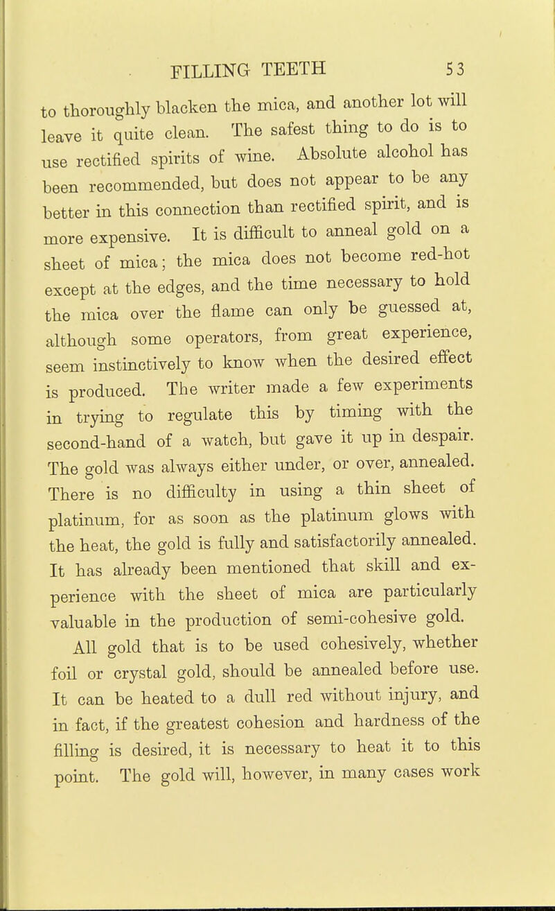 to thoroughly blacken the mica, and another lot will leave it quite clean. The safest thing to do is to use rectified spirits of wine. Absolute alcohol has been recommended, but does not appear to be any better in this connection than rectified spirit, and is more expensive. It is difficult to anneal gold on a sheet of mica; the mica does not become red-hot except at the edges, and the time necessary to hold the mica over the flame can only be guessed at, although some operators, from great experience, seem instinctively to know when the desired effect is produced. The writer made a few experiments in trymg to regulate this by timing with the second-hand of a watch, but gave it up in despair. The gold was always either under, or over, annealed. There is no difficulty in using a thin sheet of platinum, for as soon as the platinum glows with the heat, the gold is fully and satisfactorily annealed. It has already been mentioned that skill and ex- perience with the sheet of mica are particularly valuable in the production of semi-cohesive gold. All gold that is to be used cohesively, whether foil or crystal gold, should be annealed before use. It can be heated to a dull red without injury, and in fact, if the greatest cohesion and hardness of the filliag is desired, it is necessary to heat it to this point. The gold will, however, in many cases work