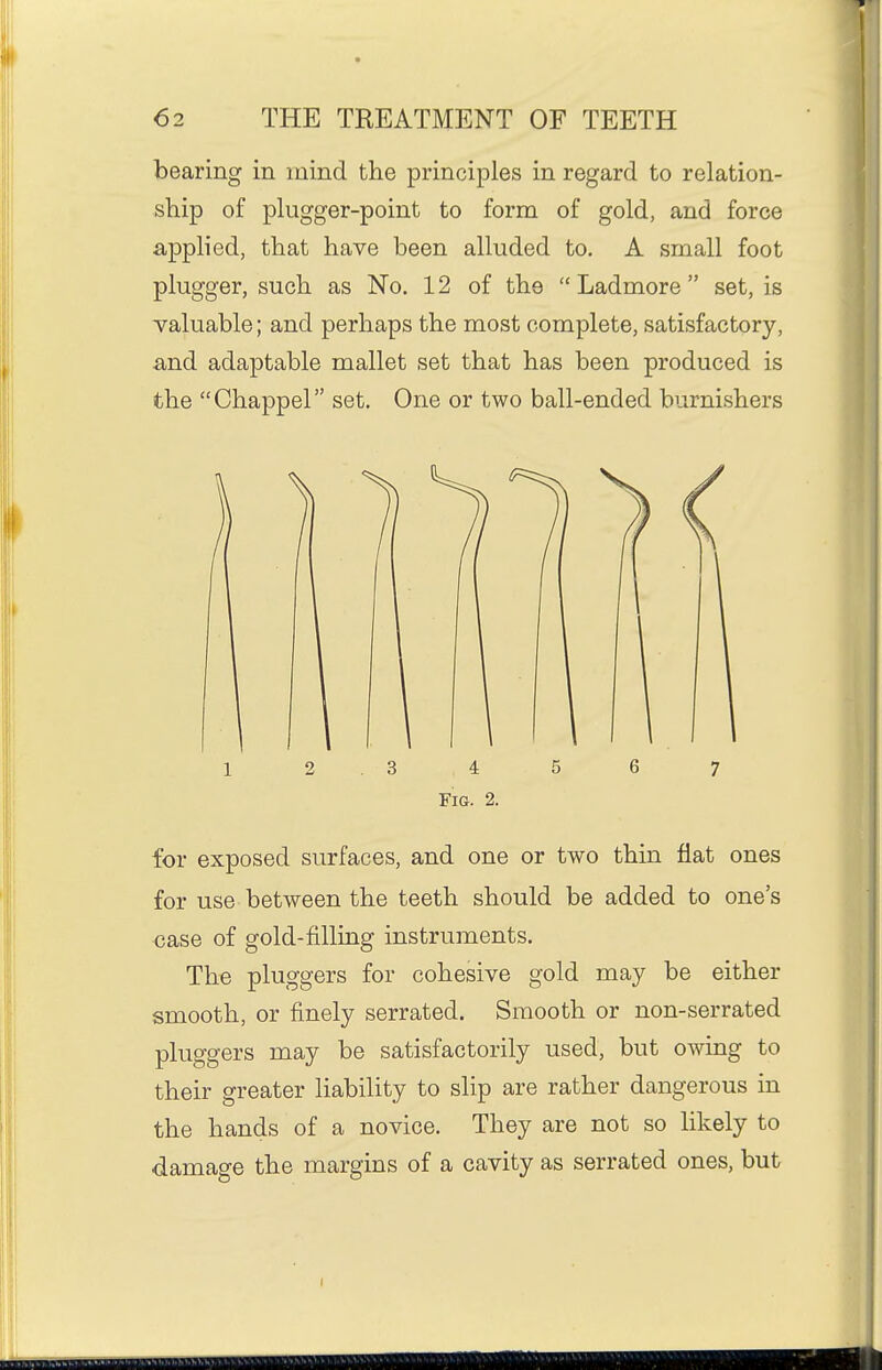 bearing in mind the principles in regard to relation- ship of plugger-point to form of gold, and force applied, that have been alluded to, A small foot plugger, such as No. 12 of the Ladmore set, is -valuable; and perhaps the most complete, satisfactory, and adaptable mallet set that has been produced is the Chappel set. One or two ball-ended burnishers for exposed surfaces, and one or two thin flat ones for use between the teeth should be added to one's case of gold-filling instruments. The pluggers for cohesive gold may be either smooth, or finely serrated. Smooth or non-serrated pluggers may be satisfactorily used, but owing to their greater liability to slip are rather dangerous in the hands of a novice. They are not so likely to damage the margins of a cavity as serrated ones, but