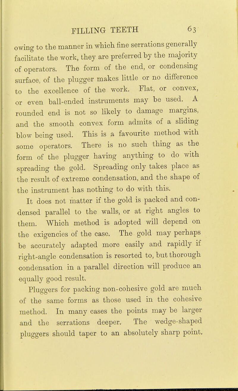 owing to the manner in which fine serrations generally facilitate the work, they are preferred by the majority of operators. The form of the end, or condensing surface, of the pliigger makes little or no difference to the excellence of the work. Flat, or convex, or even ball-ended instruments may be used. A rounded end is not so likely to damage margms, and the smooth convex form admits of a sliding bloAv being used. This is a favourite method with some operators. There is no such thing as the form of the plugger having anything to do with spreading the gold. Spreading only takes place as the result of extreme condensation, and the shape of the instrument has nothing to do with this. It does not matter if the gold is packed and con- densed parallel to the walls, or at right angles to them. Which method is adopted will depend on the exigencies of the case. The gold may perhaps be accurately adapted more easily and rapidly if right-angle condensation is resorted to, but thorough condensation in a parallel direction will produce an equally good result. Pluggers for packing non-cohesive gold are much of the same forms as those used in the cohesive method. In many cases the points may be larger and the serrations deeper. The wedge-shaped pluggers should taper to an absolutely sharp point.