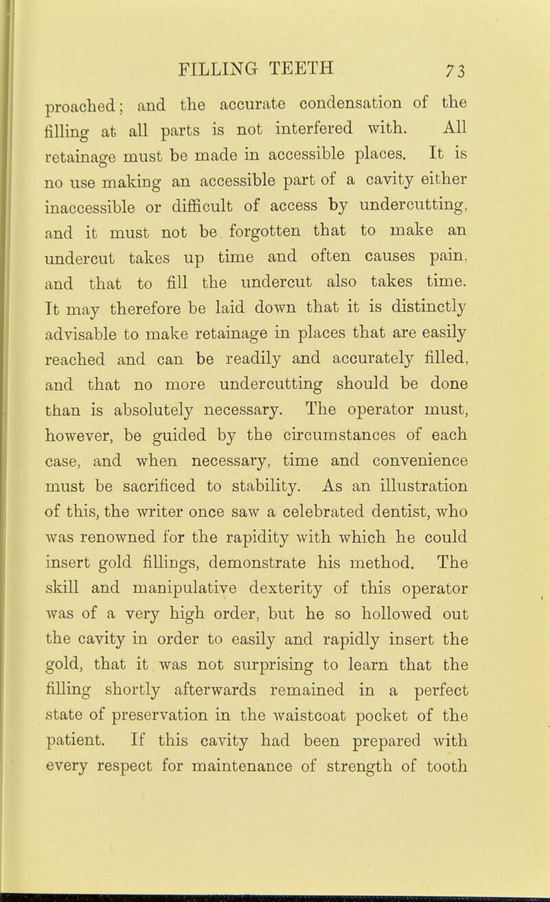 preached; and the accurate condensation of the fining at all parts is not interfered with. All retainage must be made in accessible places. It is no use making an accessible part of a cavity either inaccessible or difficult of access by undercutting, and it must not be forgotten that to make an undercut takes up time and often causes pain, and that to fill the undercut also takes time. It may therefore be laid down that it is distinctly advisable to make retainage in places that are easily reached and can be readily and accurately filled, and that no more undercutting should be done than is absolutely necessary. The operator must, however, be guided by the circumstances of each case, and when necessary, time and convenience must be sacrificed to stability. As an illustration of this, the writer once saw a celebrated dentist, who was renowned for the rapidity with which he could insert gold fiUiDgs, demonstrate his method. The skill and manipulative dexterity of this operator was of a very high order, but he so hollowed out the cavity in order to easily and rapidly insert the gold, that it was not surprising to learn that the filling shortly afterwards remained in a perfect state of preservation in the waistcoat pocket of the patient. If this cavity had been prepared with every respect for maintenance of strength of tooth