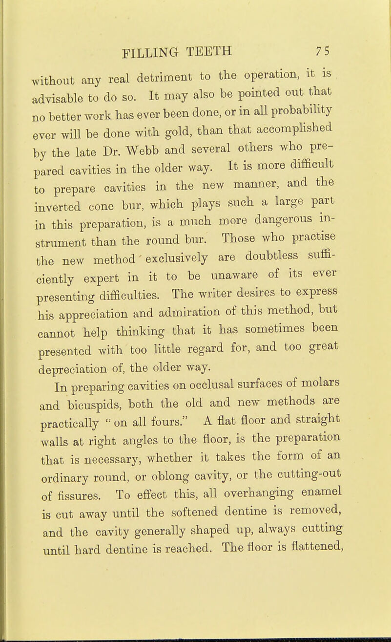 without any real detriment to tlie operation, it is advisable to do so. It may also be pointed out that no better work has ever been done, or in all probability ever will be done with gold, than that accomplished by the late Dr. Webb and several others who pre- pared cavities in the older way. It is more difficult to prepare cavities in the new manner, and the inverted cone bur, which plays such a large part in this preparation, is a much more dangerous in- strument than the round bur. Those who practise the new method' exclusively are doubtless suffi- ciently expert in it to be unaware of its ever presenting difficulties. The writer desii'es to express his appreciation and admiration of this method, but cannot help thinking that it has sometimes been presented with too little regard for, and too great depreciation of, the older way. In preparing cavities on occlusal surfaces of molars and bicuspids, both the old and new methods are practically  on all fours. A flat floor and straight walls at right angles to the floor, is the preparation that is necessary, whether it takes the form of an ordinary round, or oblong cavity, or the cutting-out of fissures. To effect this, all overhanging enamel is cut away until the softened dentine is removed, and the cavity generally shaped up, always cutting until hard dentine is reached. The floor is flattened.