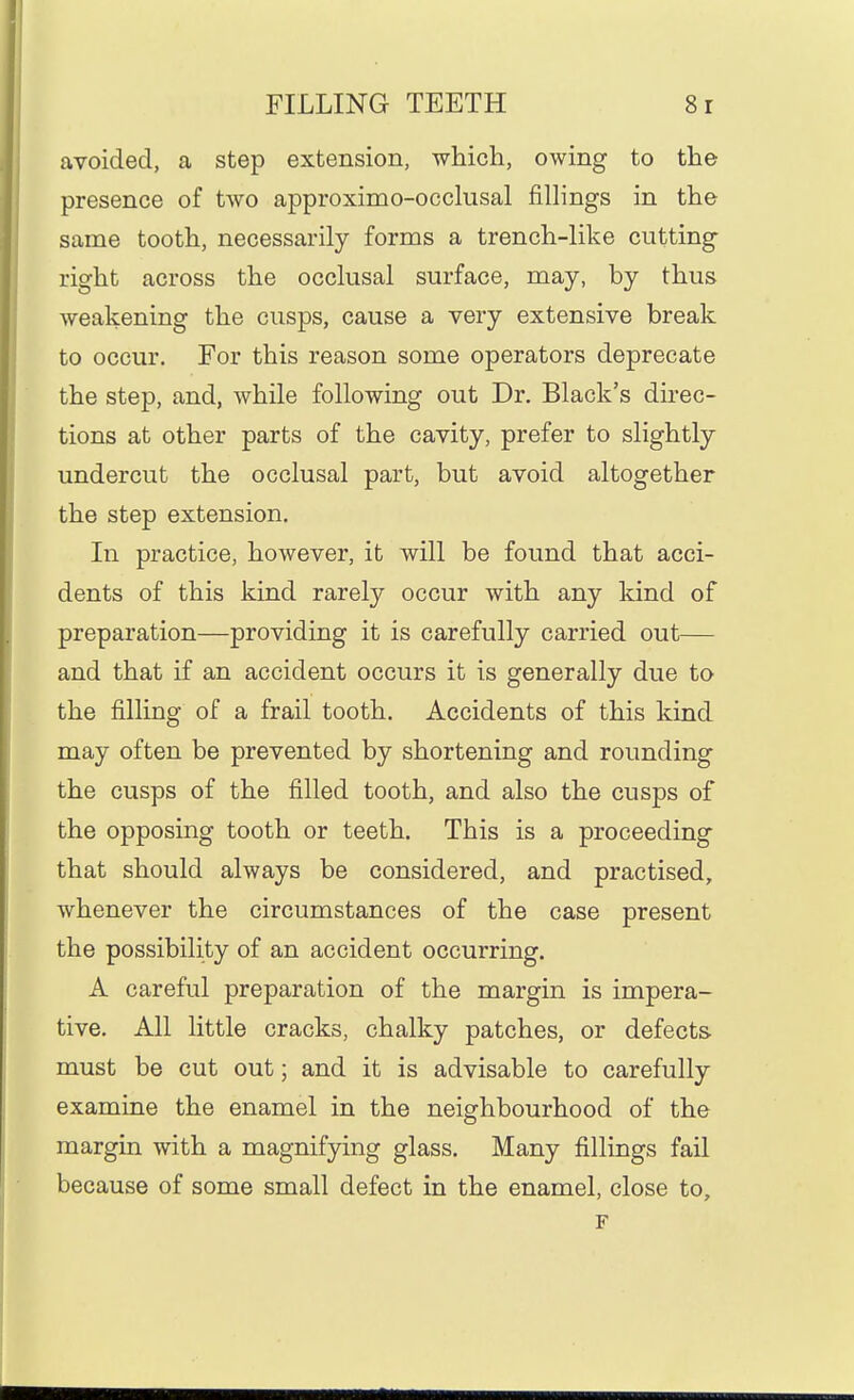 avoided, a step extension, which, owing to the presence of two approximo-occkisal fillings in the same tooth, necessarily forms a trench-like cutting right across the occlusal surface, may, by thus weakening the cusps, cause a very extensive break to occur. For this reason some operators deprecate the step, and, while following out Dr. Black's direc- tions at other parts of the cavity, prefer to slightly undercut the occlusal part, but avoid altogether the step extension. In practice, however, it will be found that acci- dents of this kind rarely occur with any kind of preparation—providing it is carefully carried out— and that if an accident occurs it is generally due to the filling of a frail tooth. Accidents of this kind may often be prevented by shortening and rounding the cusps of the filled tooth, and also the cusps of the opposing tooth or teeth. This is a proceeding that should always be considered, and practised, whenever the circumstances of the case present the possibility of an accident occurring. A careful preparation of the margin is impera- tive. All little cracks, chalky patches, or defects must be cut out; and it is advisable to carefully examine the enamel in the neighbourhood of the margin with a magnifying glass. Many fillings fail because of some small defect in the enamel, close to.