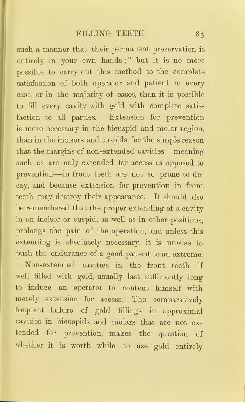 such a manner that their permanent preservation is entirely in your own hands ; but it is no more possible to carry out this method to the complete satisfaction of both operator and patient in every case, or in the majority of cases, than it is possible to fill every cavity with gold with complete satis- faction to all parties. Extension for prevention is more necessary in the bicuspid and molar region, than in the incisors and cuspids, for the simple reason that the margins of non-extended cavities—meaning such as are only extended for access as opposed to prevention—in front teeth are not so prone to de- cay, and because extension for prevention in front teeth may destroy their appearance. It should also be remembered that the proper extending of a cavity in an incisor or cuspid, as well as in other positions, prolongs the pain of the operation, and unless this extending is absolutely necessary, it is unwise to push the endurance of a good patient to an extreme. Non-extended cavities in the front teeth, if well filled with gold, usually last sufficiently long to induce an operator to content himself with merely extension for access. The comparatively frequent failure of gold fillings in approximal cavities in bicuspids and molars that are not ex- tended for prevention, makes the question of whether it is worth while to use gold entirely