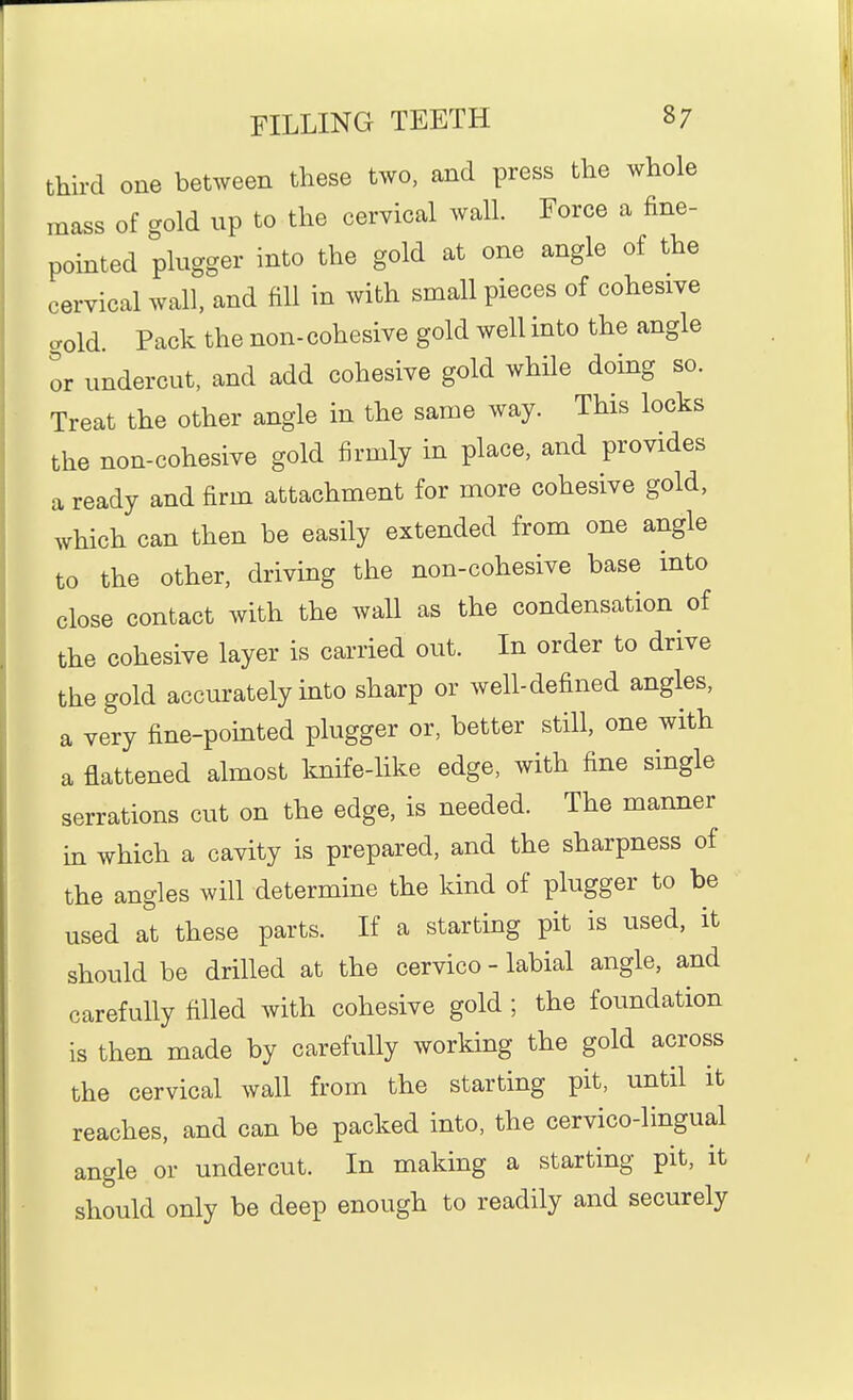 third one between these two, and press the whole mass of gold up to the cervical wall. Force a fine- pointed plugger into the gold at one angle of the cervical wall, and fill in with small pieces of cohesive cTold. Pack the non-cohesive gold well into the angle or undercut, and add cohesive gold while doing so. Treat the other angle in the same way. This locks the non-cohesive gold firmly in place, and provides a ready and firm attachment for more cohesive gold, which can then be easily extended from one angle to the other, driving the non-cohesive base into close contact with the wall as the condensation of the cohesive layer is carried out. In order to drive the gold accurately into sharp or well-defined angles, a very fine-pointed plugger or, better still, one with a flattened almost knife-like edge, with fine single serrations cut on the edge, is needed. The manner in which a cavity is prepared, and the sharpness of the angles will determine the kind of plugger to be used at these parts. If a starting pit is used, it should be drilled at the cervico - labial angle, and carefully filled with cohesive gold ; the foundation is then made by carefully working the gold across the cervical wall from the starting pit, until it reaches, and can be packed into, the cervico-lingual angle or undercut. In making a starting pit, it should only be deep enough to readily and securely