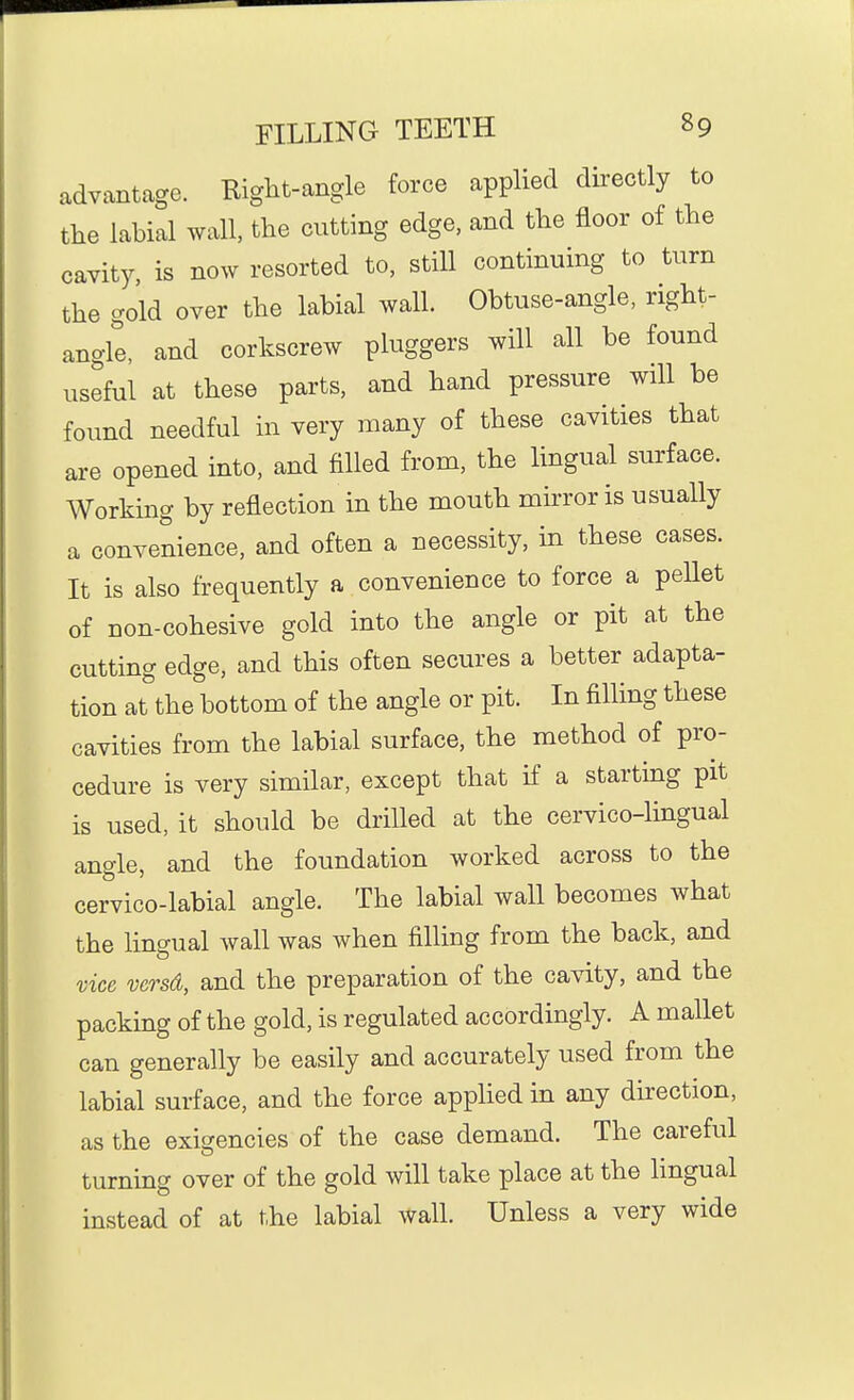 advantage. Right-angle force applied directly to the labial wall, the cutting edge, and the floor of the cavity, is now resorted to, still continuing to turn the gold over the labial wall. Obtuse-angle, right- angle, and corkscrew pluggers will all be found useful at these parts, and hand pressure will be found needful in very many of these cavities that are opened into, and filled from, the lingual surface. Working by reflection in the mouth mirror is usually a convenience, and often a necessity, in these cases. It is also frequently a convenience to force a pellet of non-cohesive gold into the angle or pit at the cutting edge, and this often secures a better adapta- tion at the bottom of the angle or pit. In filling these cavities from the labial surface, the method of pro- cedure is very similar, except that if a starting pit is used, it should be drilled at the cervico-lingual angle, and the foundation worked across to the cervico-labial angle. The labial wall becomes what the lingual wall was when filling from the back, and vice versd, and the preparation of the cavity, and the packing of the gold, is regulated accordingly. A mallet can generally be easily and accurately used from the labial surface, and the force applied in any direction, as the exigencies of the case demand. The careful turning over of the gold will take place at the hngual instead of at the labial wall. Unless a very wide