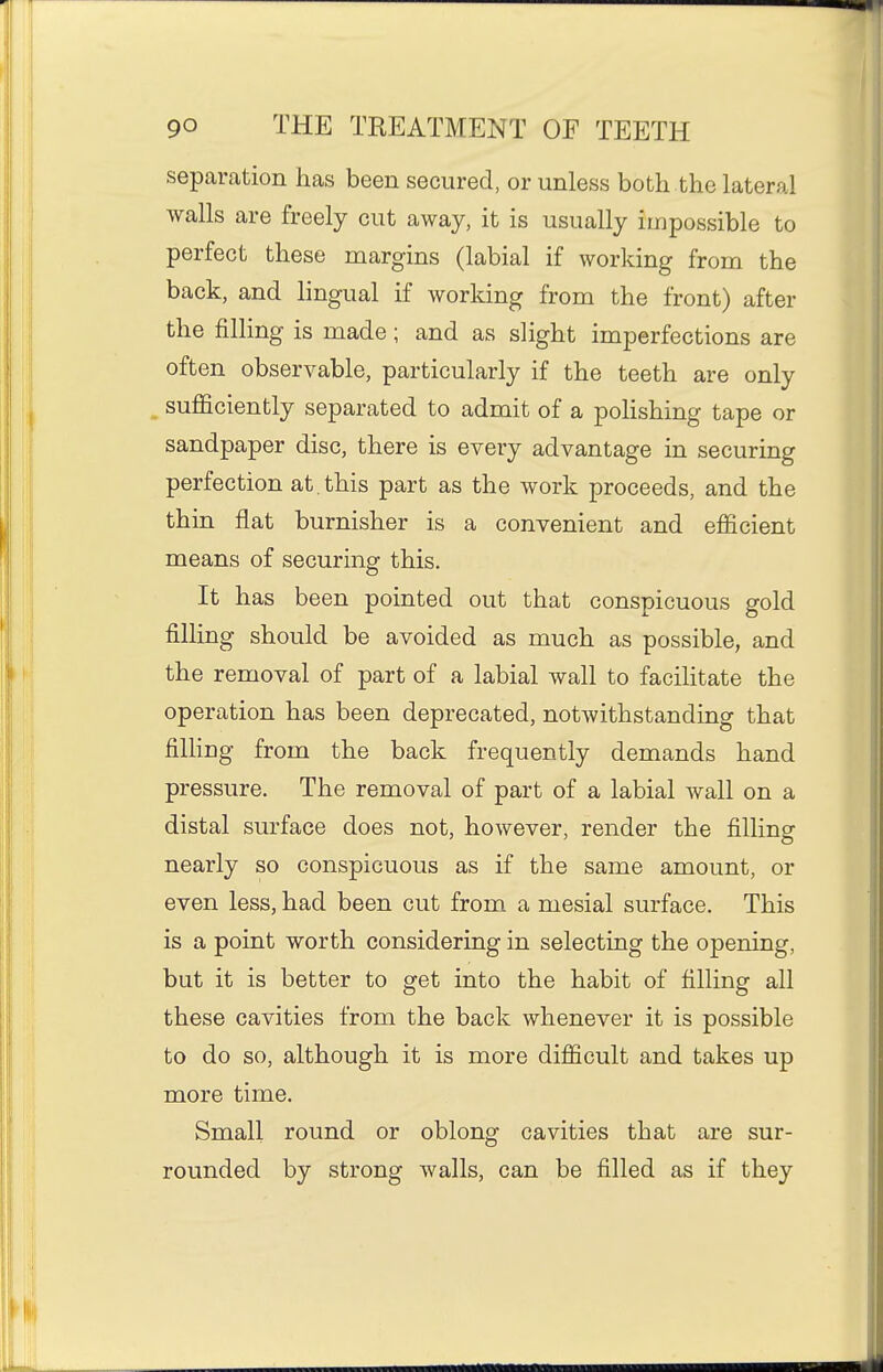 separation has been secured, or unless both the lateral walls are freely cut away, it is usually impossible to perfect these margins (labial if working from the back, and lingual if working from the front) after the filling is made; and as slight imperfections are often observable, particularly if the teeth are only , sufl&ciently separated to admit of a pohshing tape or sandpaper disc, there is every advantage in securing perfection at, this part as the work proceeds, and the thin flat burnisher is a convenient and efficient means of securing this. It has been pointed out that conspicuous gold filling should be avoided as much as possible, and the removal of part of a labial wall to facihtate the operation has been deprecated, notwithstanding that fining from the back frequently demands hand pressure. The removal of part of a labial wall on a distal surface does not, however, render the filling nearly so conspicuous as if the same amount, or even less, had been cut from a mesial surface. This is a point worth considering in selecting the opening, but it is better to get into the habit of filling all these cavities from the back whenever it is possible to do so, although it is more difficult and takes up more time. Small round or oblong cavities that are sur- rounded by strong walls, can be filled as if they