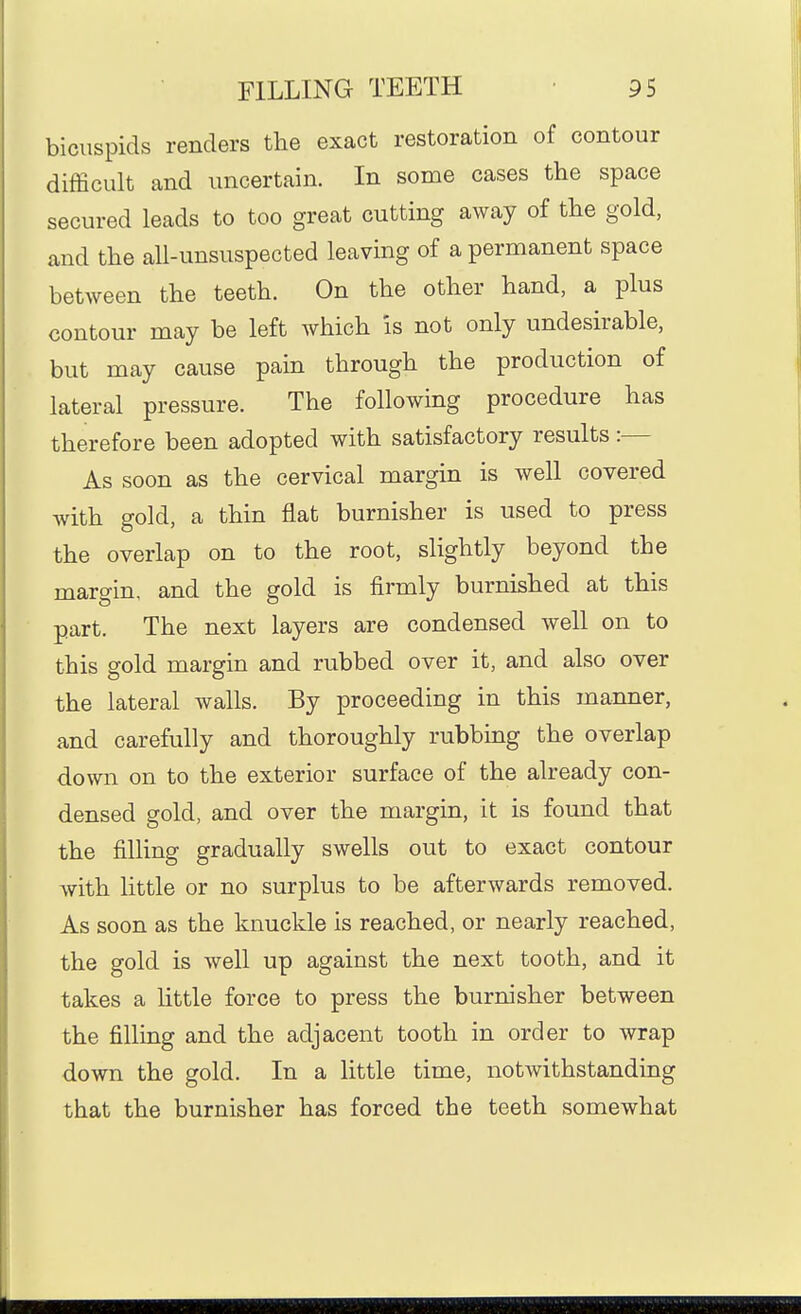 bicuspids renders the exact restoration of contour difficult and uncertain. In some cases the space secured leads to too great cutting away of the gold, and the aU-unsuspected leaving of a permanent space between the teeth. On the other hand, a plus contour may be left which is not only undesirable, but may cause pain through the production of lateral pressure. The following procedure has therefore been adopted with satisfactory results:— As soon as the cervical margin is well covered with gold, a thin flat burnisher is used to press the overlap on to the root, slightly beyond the margin, and the gold is firmly burnished at this part. The next layers are condensed well on to this gold margin and rubbed over it, and also over the lateral walls. By proceeding in this manner, and carefully and thoroughly rubbing the overlap down on to the exterior surface of the already con- densed gold, and over the margin, it is found that the filling gradually swells out to exact contour with little or no surplus to be afterwards removed. As soon as the knuckle is reached, or nearly reached, the gold is well up against the next tooth, and it takes a httle force to press the burnisher between the filling and the adjacent tooth in order to wrap down the gold. In a little time, notwithstanding that the burnisher has forced the teeth somewhat