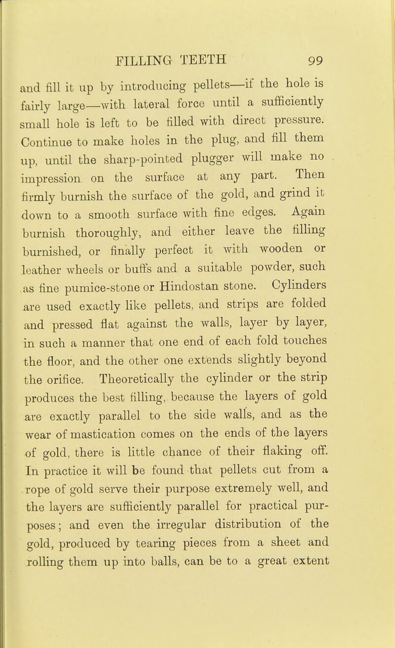 and fill it up by introducing pellets—if the hole is fairly large—with lateral force until a sufficiently small hole is left to be filled with direct pressure. Continue to make holes in the plug, and fill them up, until the sharp-pointed plugger will make no impression on the surface at any part. Then firmly burnish the surface of the gold, and grind it down to a smooth surface with fine edges. Again burnish thoroughly, and either leave the filling burnished, or finally perfect it with wooden or leather wheels or buffs and a suitable powder, such as fine pumice-stone or Hmdostan stone. Cylinders are used exactly like pellets, and strips are folded and pressed flat against the walls, layer by layer, in such a manner that one end of each fold touches the floor, and the other one extends slightly beyond the orifice. Theoretically the cyUnder or the strip produces the best fiUing, because the layers of gold are exactly parallel to the side walls, and as the wear of mastication comes on the ends of the layers of gold, there is little chance of their flaking off. In practice it will be found that pellets cut from a rope of gold serve their purpose extremely well, and the layers are sufficiently parallel for practical piu*- poses; and even the irregular distribution of the gold, produced by tearing pieces from a sheet and rolling them up into balls, can be to a great extent