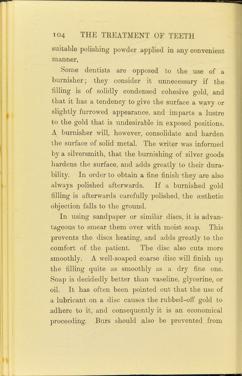 suitable polishing powder applied in any convenient manner. Some dentists are opposed to the use of a burnisher; they consider it unnecessary if the filling is of solidly condensed cohesive gold, and that it has a tendency to give the surface a wavy or slightly furrowed appearance, and imparts a lustre to the gold that is undesirable in exposed positions. A burnisher will, however, consolidate and harden the surface of solid metal. The writer was informed by a silversmith, that the burnishing of silver goods hardens the surface, and adds greatly to their dura- bility. In order to obtain a fine finish they are also always polished afterwards. If a burnished gold filling is afterwards carefully polished, the aesthetic objection falls to the ground. In using sandpaper or similar discs, it is advan- tageous to smear them over with moist soap. This prevents the discs heating, and adds greatly to the comfort of the patient. The disc also cuts more smoothly. A well-soaped coarse disc will finish up the filling quite as smoothly as a dry fine one. Soap is decidedly better than vaseline, glycerine, or oil. It has often been pointed out that the use of a lubricant on a disc causes the rubbed-off gold to adhere to it, and consequently it is an economical proceeding. Burs should also be prevented from