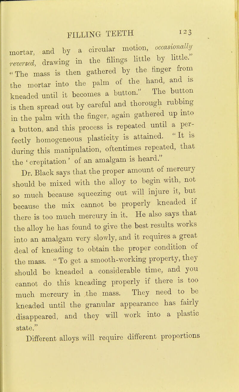 mortar, and by a circular motion, occasionallu reversed, drawing in the filings little by little. The mass is then gathered by the finger from the mortar into the palm of the hand, and is kneaded until it becomes a button. The button is then spread out by careful and thorough rubbmg in the palm with the finger, again gathered up into a button, and this process is repeated until a per- fectly homogeneous plasticity is attamed. It is during this manipulation, oftentimes repeated, that the ' crepitation' of an amalgam is heard. Dr. Black says that the proper amount of mercury should be mixed with the alloy to begin with, not so much because squeezing out will injure it, but because the mix cannot be properly kneaded if there is too much mercury in it. He also says that the alloy he has found to give the best results works into an amalgam very slowly, and it requires a great deal of kneading to obtain the proper condition of the mass.  To get a smooth-working property, they should be kneaded a considerable time, and you cannot do this kneading properly if there is too much mercury in the mass. They need to be kneaded until the granular appearance has fairly disappeared, and they will work into a plastic state. Different alloys will require different proportions