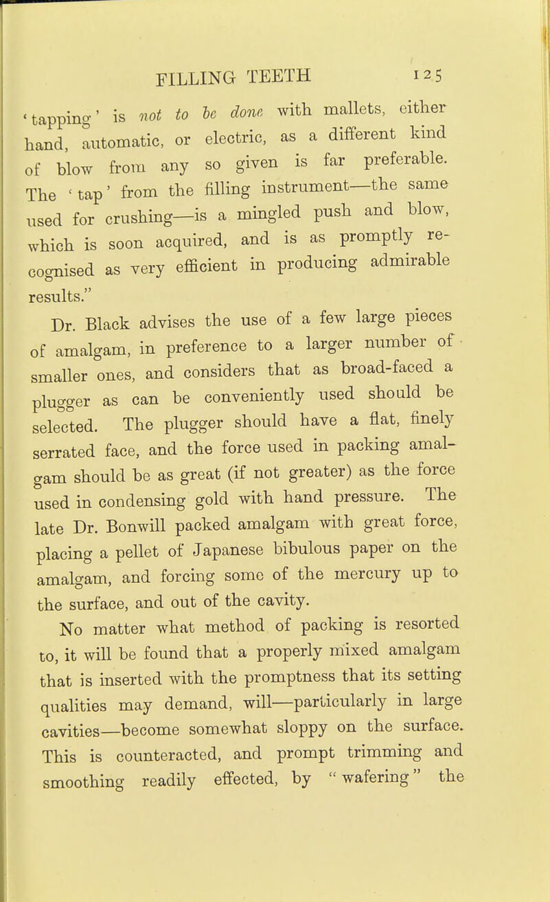 'tapping' is not to he done with mallets, either hand, automatic, or electric, as a different kind of blow from any so given is far preferable. The 'tap' from the filling instrument—the same used for crushing—is a mingled push and blow, which is soon acquired, and is as promptly re- cognised as very efficient in producing admirable results. Dr. Black advises the use of a few large pieces of amalgam, in preference to a larger number of smaller ones, and considers that as broad-faced a plugger as can be conveniently used should be selected. The plugger should have a flat, finely serrated face, and the force used in packing amal- gam should be as great (if not greater) as the force used in condensing gold with hand pressure. The late Dr. Bonwill packed amalgam with great force, placing a pellet of Japanese bibulous paper on the amalgam, and forcmg some of the mercury up to the surface, and out of the cavity. No matter what method of packing is resorted to, it will be found that a properly mixed amalgam that is inserted with the promptness that its setting qualities may demand, will—particularly in large cavities—become somewhat sloppy on the surface. This is counteracted, and prompt trimming and smoothing readily effected, by wafering the