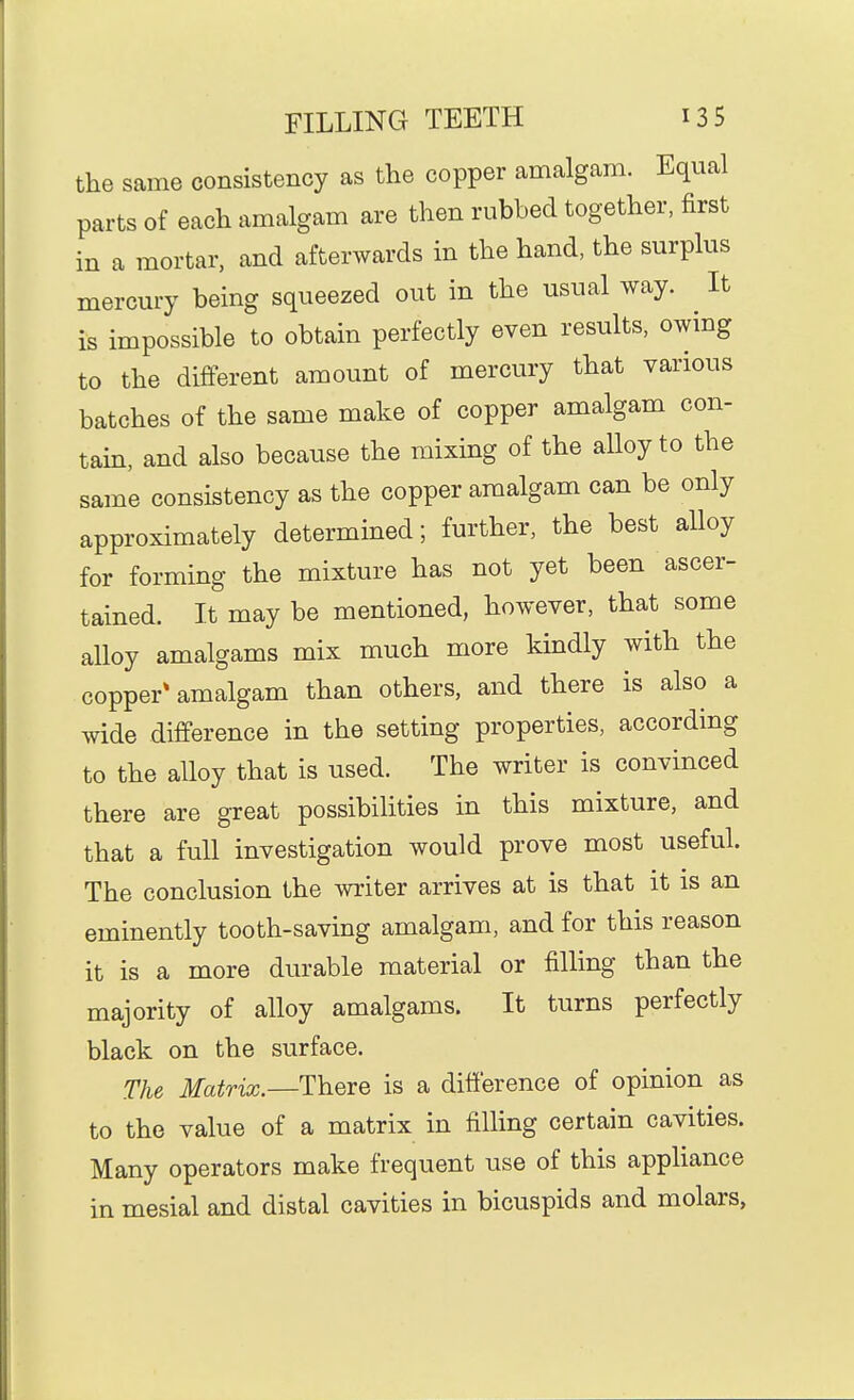 the same consistency as the copper amalgam. Equal parts of each amalgam are then rubbed together, first in a mortar, and afterwards in the hand, the surplus mercury being squeezed out in the usual way. It is impossible to obtain perfectly even results, owing to the different amount of mercury that various batches of the same make of copper amalgam con- tain, and also because the mixing of the alloy to the same consistency as the copper amalgam can be only approximately determined; further, the best alloy for forming the mixture has not yet been ascer- tained. It may be mentioned, however, that some alloy amalgams mix much more kindly with the copper* amalgam than others, and there is also a wide difference in the setting properties, according to the alloy that is used. The writer is convinced there are great possibilities in this mixture, and that a full investigation would prove most useful. The conclusion the writer arrives at is that it is an eminently tooth-saving amalgam, and for this reason it is a more durable material or filling than the majority of alloy amalgams. It turns perfectly black on the surface. The Matrix.—There is a difference of opinion as to the value of a matrix in filling certain cavities. Many operators make frequent use of this appliance in mesial and distal cavities in bicuspids and molars,