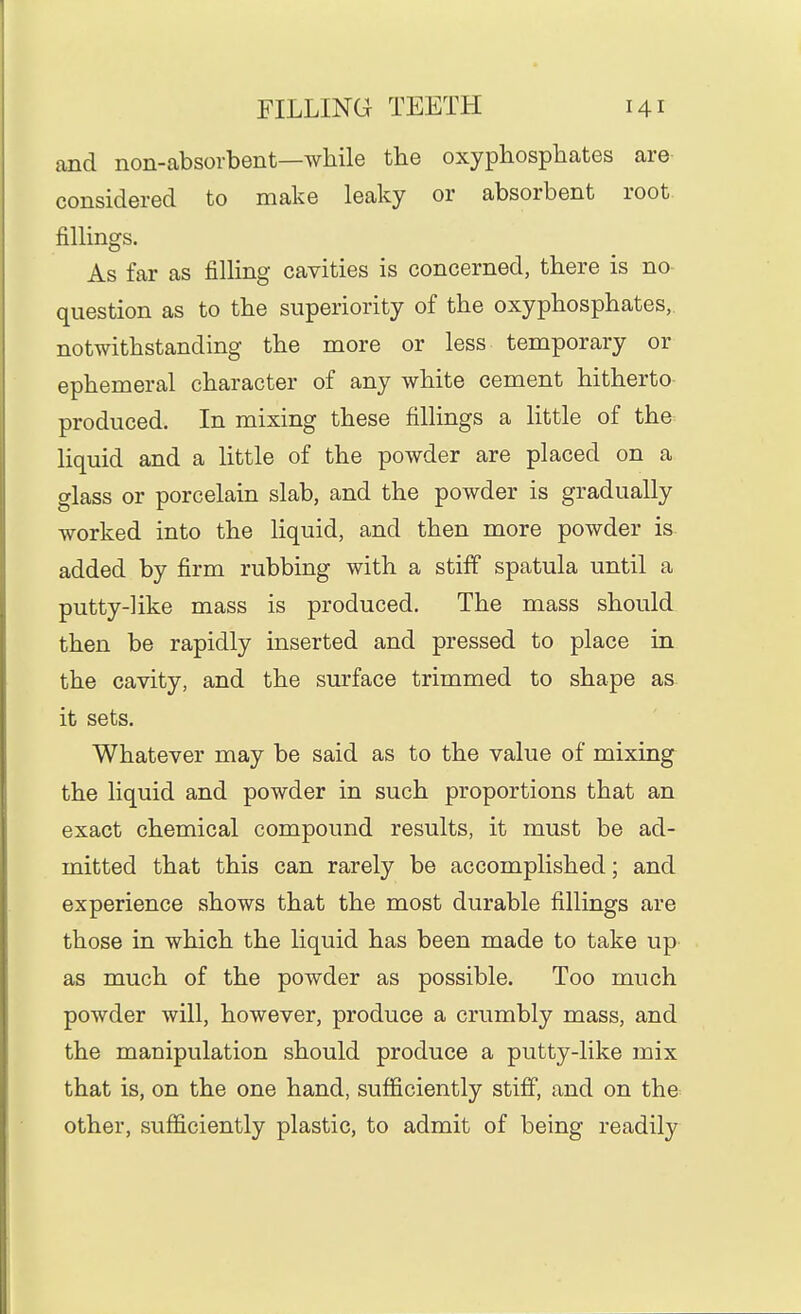 and non-absovbent—while the oxyphosphates are- considered to make leaky or absorbent root fillings. As far as filling cavities is concerned, there is no- question as to the superiority of the oxyphosphates,. notwithstanding the more or less temporary or ephemeral character of any white cement hitherto- produced. In mixing these fillings a little of the liquid and a little of the powder are placed on a glass or porcelain slab, and the powder is gradually worked into the liquid, and then more powder is added by firm rubbing with a stiff spatula until a putty-like mass is produced. The mass should then be rapidly inserted and pressed to place in the cavity, and the surface trimmed to shape as it sets. Whatever may be said as to the value of mixing the liquid and powder in such proportions that an exact chemical compound results, it must be ad- mitted that this can rarely be accomplished; and experience shows that the most durable fillings are those in which the liquid has been made to take up as much of the powder as possible. Too much powder will, however, produce a crumbly mass, and the manipulation should produce a putty-like mix that is, on the one hand, sufficiently stiff, and on the other, sufficiently plastic, to admit of being readily