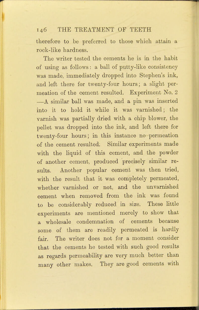 therefore to be preferred to those which attain a rock-like hardness. The writer tested the cements he is in the habit of using as follows: a ball of putty-like consistency was made, immediately dropped into Stephen's ink, and left there for twenty-four hours; a slight per- meation of the cement resulted. Experiment No. 2 —A similar ball was made, and a pin was inserted into it to hold it while it was varnished; the varnish was partially dried with a chip blower, the pellet was dropped into the ink, and left there for twenty-four hours; in this instance no permeation of the cement resulted. Similar experiments made with the liquid of this cement, and the powder of another cement, produced precisely similar re- sults. Another popular cement was then tried, with the result that it was completely permeated, whether varnished or not, and the unvarnished cement when removed from the ink was found to be considerably reduced in size. These little experiments are mentioned merely to show that a wholesale condemnation of cements because some of them are readily permeated is hardly fair. The writer does not for a moment consider that the cements he tested with such good results as regards permeability are very much better than many other makes. They are good cements with