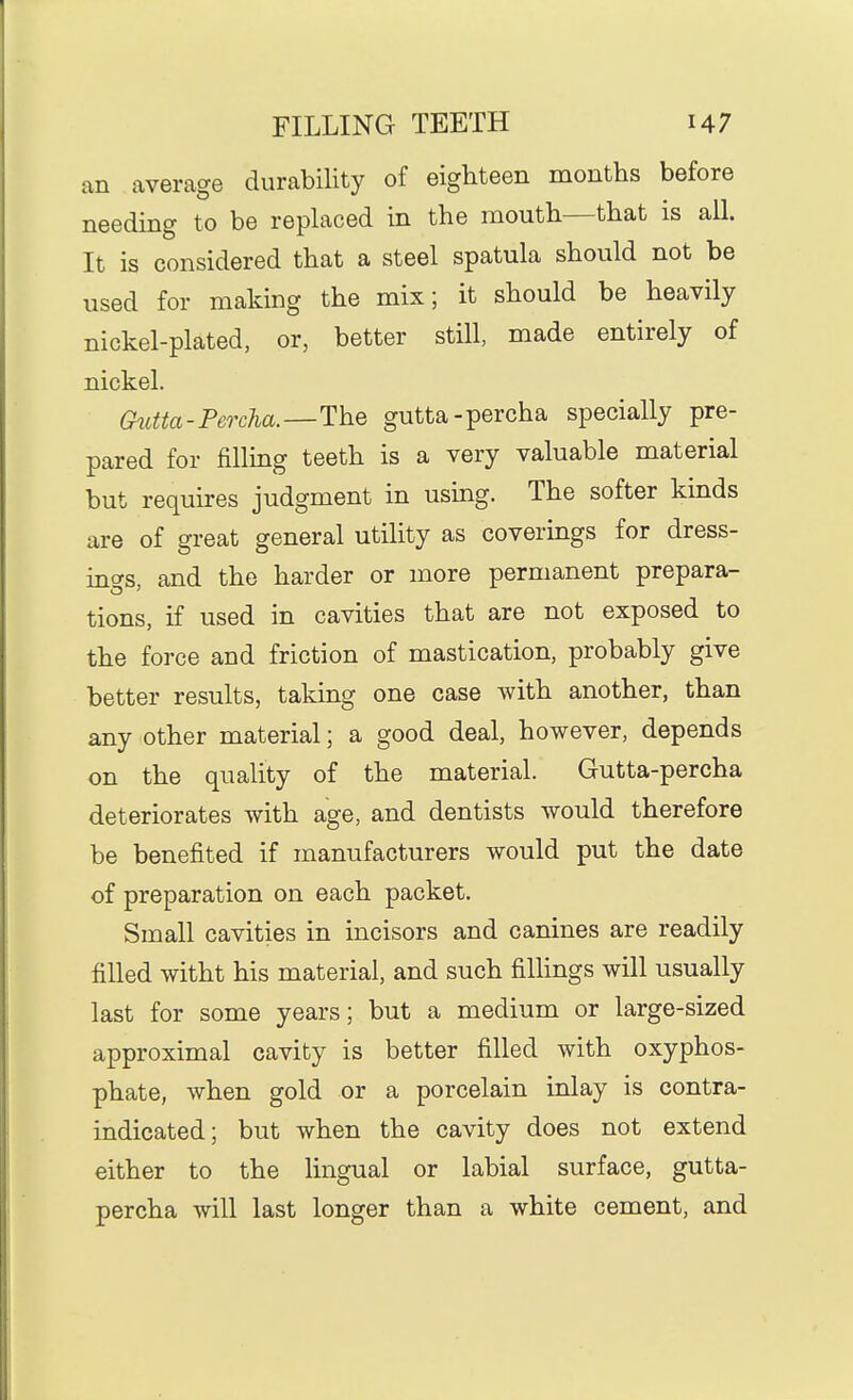 an average durability of eighteen months before needing to be replaced in the mouth—that is all. It is considered that a steel spatula should not be used for making the mix; it should be heavily nickel-plated, or, better still, made entirely of nickel. Ghitta-Percha.—The gutta-percha specially pre- pared for filling teeth is a very valuable material but requires judgment in using. The softer kinds are of great general utility as coverings for dress- ino-s, and the harder or more permanent prepara- tions, if used in cavities that are not exposed to the force and friction of mastication, probably give better results, taking one case with another, than any other material; a good deal, however, depends on the quality of the material. Gutta-percha deteriorates with age, and dentists would therefore be benefited if manufacturers would put the date of preparation on each packet. Small cavities in incisors and canines are readily filled witht his material, and such fillings will usually last for some years; but a medium or large-sized approximal cavity is better filled with oxyphos- phate, when gold or a porcelain inlay is contra- indicated; but when the cavity does not extend either to the lingual or labial surface, gutta- percha will last longer than a white cement, and