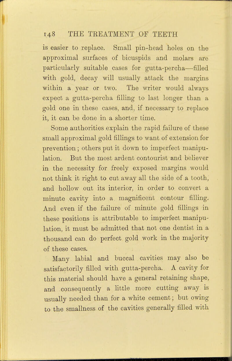 is easier to replace. Small pin-head holes on the approximal surfaces of bicuspids and molars are particularly suitable cases for gutta-percha—filled with gold, decay will usually attack the margins within a year or two. The writer would always expect a gutta-percha filling to last longer than a gold one in these cases, and, if necessary to replace it, it can be done in a shorter time. Some authorities explain the rapid failure of these small approximal gold fillings to want of extension for prevention; others put it down to imperfect manipu- lation. But the most ardent contourist and believer in the necessity for freely exposed margins would not think it right to cut away all the side of a tooth, and hollow out its interior, in order to convert a minute cavity into a magnificent contour filling. And even if the failure of minute gold fillings in these positions is attributable to imperfect manipu- lation, it must be admitted that not one dentist in a thousand can do perfect gold work in the majority of these cases. Many labial and buccal cavities may also be satisfactorily filled with gutta-percha. A cavity for this material should have a general retaining shape, and consequently a httle more cutting away is usually needed than for a white cement; but owing to the smallness of the cavities generally filled with
