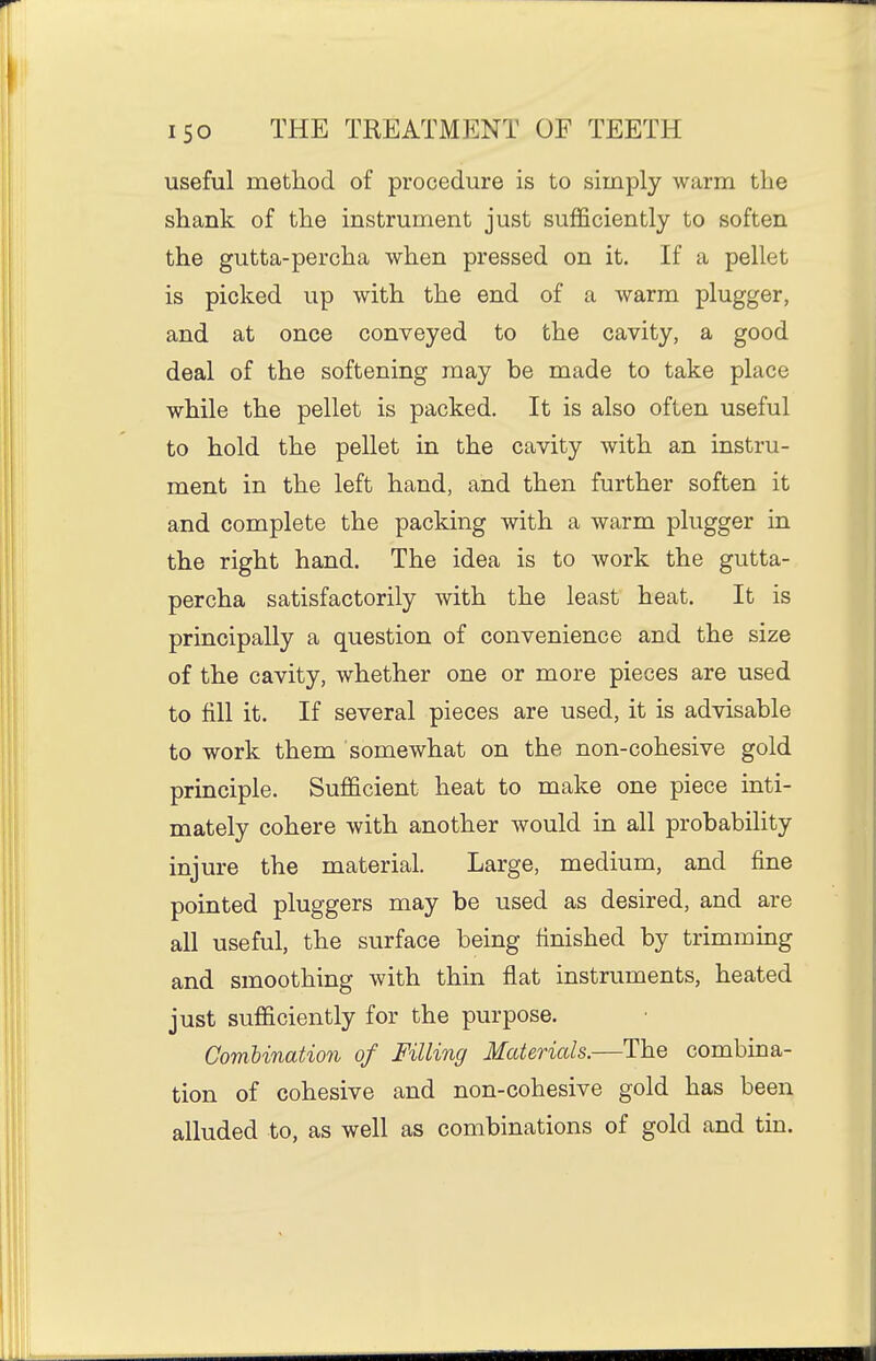useful method of procedure is to simply warm the shank of the instrument just sufficiently to soften the gutta-percha when pressed on it. If a pellet is picked up with the end of a warm plugger, and at once conveyed to the cavity, a good deal of the softening may be made to take place while the pellet is packed. It is also often useful to hold the pellet in the cavity with an instru- ment in the left hand, and then further soften it and complete the packing with a warm plugger in the right hand. The idea is to work the gutta- percha satisfactorily with the least heat. It is principally a question of convenience and the size of the cavity, whether one or more pieces are used to fill it. If several pieces are used, it is advisable to work them somewhat on the non-cohesive gold principle. Sufficient heat to make one piece inti- mately cohere with another would in all probability injure the material. Large, medium, and fine pointed pluggers may be used as desired, and are all useful, the surface being finished by trimming and smoothing with thin flat instruments, heated just sufficiently for the purpose. Combination of Filling Materials.—The combina- tion of cohesive and non-cohesive gold has been alluded to, as well as combinations of gold and tin.