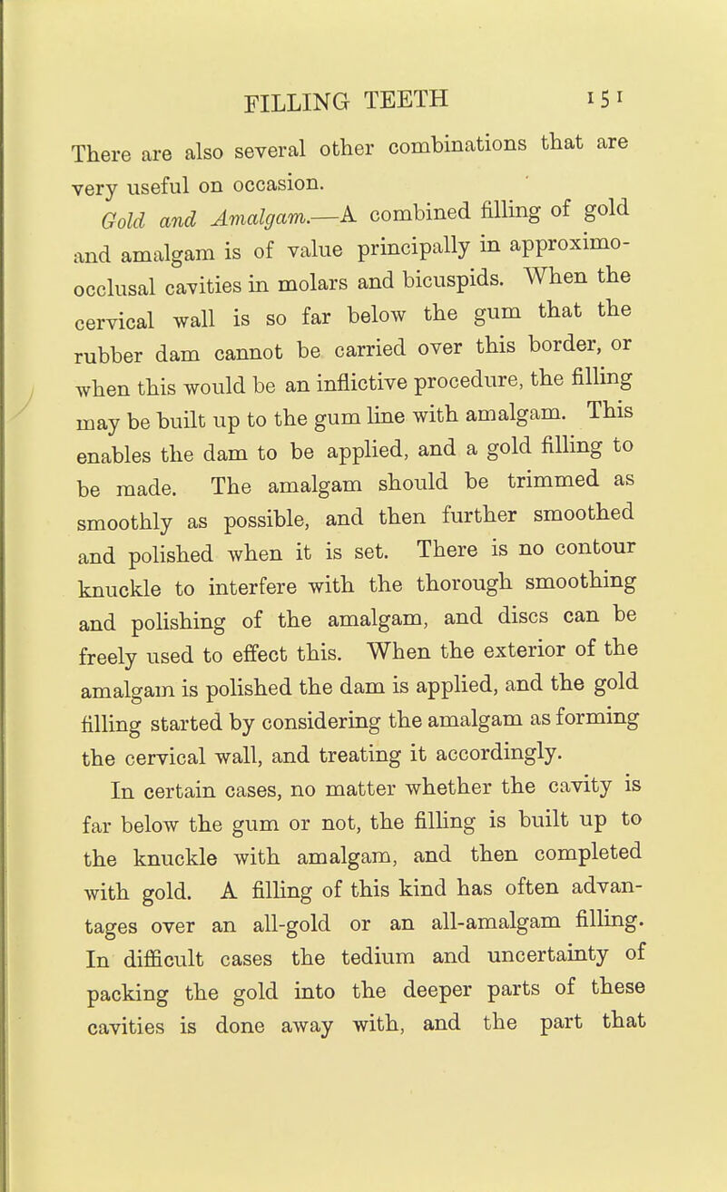 There are also several other combinations that are very useful on occasion. Gold and Amalgam.—k combined filling of gold and amalgam is of value principally in approximo- occlusal cavities in molars and bicuspids. When the cervical wall is so far below the gum that the rubber dam cannot be carried over this border,^ or when this would be an inflictive procedure, the filling may be built up to the gum line with amalgam. This enables the dam to be appHed, and a gold filling to be made. The amalgam should be trimmed as smoothly as possible, and then further smoothed and polished when it is set. There is no contour knuckle to interfere with the thorough smoothing and polishing of the amalgam, and discs can be freely used to effect this. When the exterior of the amalgam is polished the dam is appHed, and the gold filling started by considering the amalgam as forming the cervical wall, and treating it accordingly. In certain cases, no matter whether the cavity is far below the gum or not, the filhng is built up to the knuckle with amalgam, and then completed with gold. A filling of this kind has often advan- tages over an all-gold or an all-amalgam filling. In difficult cases the tedium and uncertainty of packing the gold into the deeper parts of these cavities is done away with, and the part that