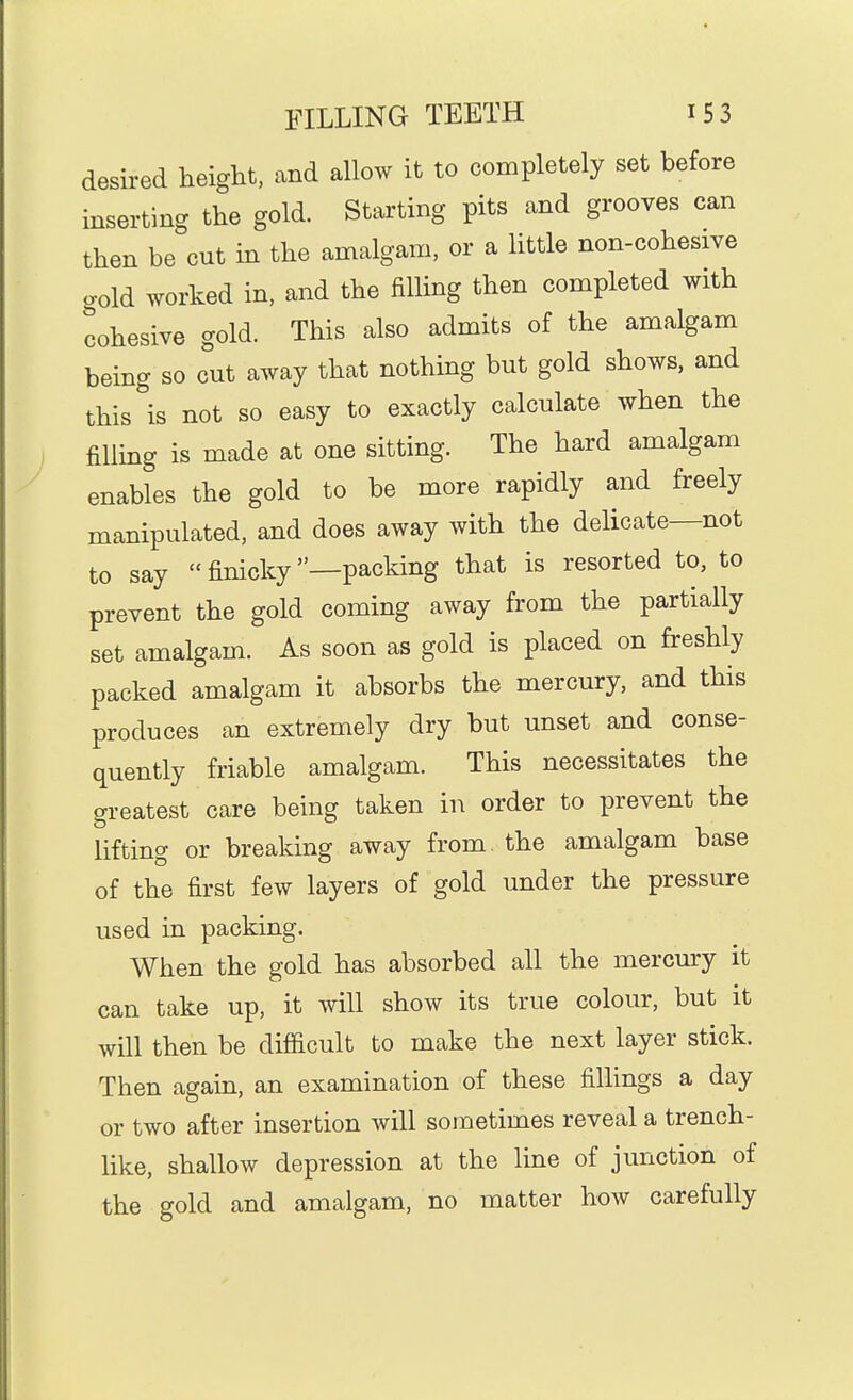desired height, and allow it to completely set before inserting the gold. Starting pits and grooves can then be cut in the amalgam, or a little non-cohesive gold worked in, and the filling then completed with cohesive gold. This also admits of the amalgam being so cut away that nothing but gold shows, and this is not so easy to exactly calculate when the filling is made at one sitting. The hard amalgam enables the gold to be more rapidly and freely manipulated, and does away with the delicate—not to say  finicky —packing that is resorted to, to prevent the gold coming away from the partially set amalgam. As soon as gold is placed on freshly packed amalgam it absorbs the mercury, and this produces an extremely dry but unset and conse- quently friable amalgam. This necessitates the greatest care being taken in order to prevent the lifting or breaking away from, the amalgam base of the first few layers of gold under the pressure used in packing. When the gold has absorbed all the mercury it can take up, it will show its true colour, but it will then be difficult to make the next layer stick. Then again, an examination of these fillings a day or two after insertion will sometimes reveal a trench- like, shallow depression at the line of junction of the gold and amalgam, no matter how carefully