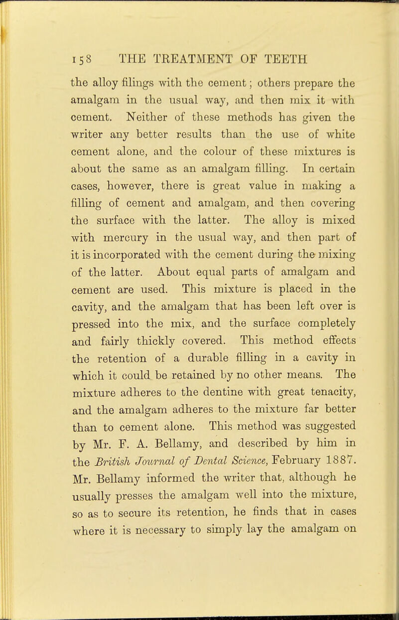 the alloy filings with the cement; others prepare the amalgam in the usual way, and then mix it with cement. Neither of these methods has given the writer any better results than the use of white cement alone, and the colour of these mixtures is about the same as an amalgam filling. In certain cases, however, there is great value in making a filling of cement and amalgam, and then covering the surface with the latter. The alloy is mixed with mercury in the usual way, and then part of it is incorporated with the cement during the mixing of the latter. About equal parts of amalgam and cement are used. This mixture is placed in the cavity, and the amalgam that has been left over is pressed into the mix, and the surface completely and fairly thickly covered. This method effects the retention of a durable filling in a cavity in which it could be retained by no other means. The mixture adheres to the dentine with great tenacity, and the amalgam adheres to the mixture far better than to cement alone. This method was suggested by Mr. F. A. Bellamy, and described by him in the British Journal of Dental Science, February 1887. Mr. Bellamy informed the writer that, although he usually presses the amalgam well into the mixture, so as to secure its retention, he finds that in cases where it is necessary to simply lay the amalgam on